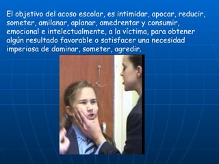 El objetivo del acoso escolar, es intimidar, apocar, reducir, someter, amilanar, aplanar, amedrentar y consumir, emocional e intelectualmente, a la víctima, para obtener algún resultado favorable o satisfacer una necesidad imperiosa de dominar, someter, agredir. 
