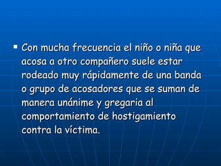 Con mucha frecuencia el niño o niña que acosa a otro compañero suele estar rodeado muy rápidamente de una banda o grupo de acosadores que se suman de manera unánime y gregaria al comportamiento de hostigamiento contra la víctima. 