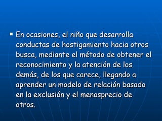 En ocasiones, el niño que desarrolla conductas de hostigamiento hacia otros busca, mediante el método de obtener el reconocimiento y la atención de los demás, de los que carece, llegando a aprender un modelo de relación basado en la exclusión y el menosprecio de otros. 