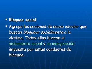 Bloqueo social Agrupa las acciones de acoso escolar que buscan  bloquear socialmente  a la víctima. Todas ellas buscan el  aislamiento social  y  su marginación  impuesta por estas conductas de bloqueo. 