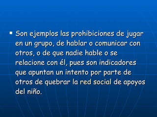 Son ejemplos las prohibiciones de jugar en un grupo, de hablar o comunicar con otros, o de que nadie hable o se relacione con él, pues son indicadores que apuntan un intento por parte de otros de quebrar la  red social  de apoyos del niño. 
