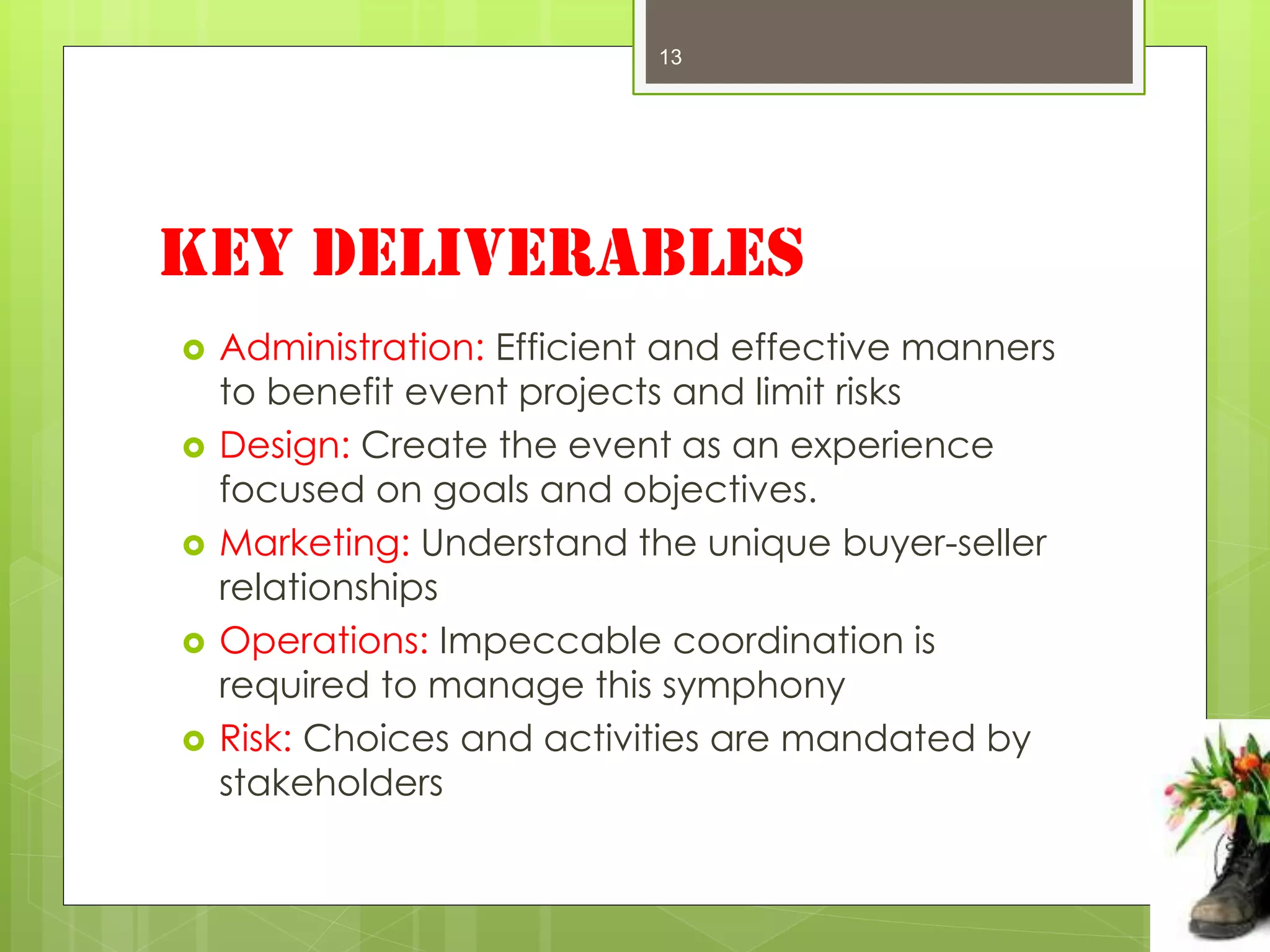 13




Key Deliverables
   Administration: Efficient and effective manners
    to benefit event projects and limit risks
   Design: Create the event as an experience
    focused on goals and objectives.
   Marketing: Understand the unique buyer-seller
    relationships
   Operations: Impeccable coordination is
    required to manage this symphony
   Risk: Choices and activities are mandated by
    stakeholders
 