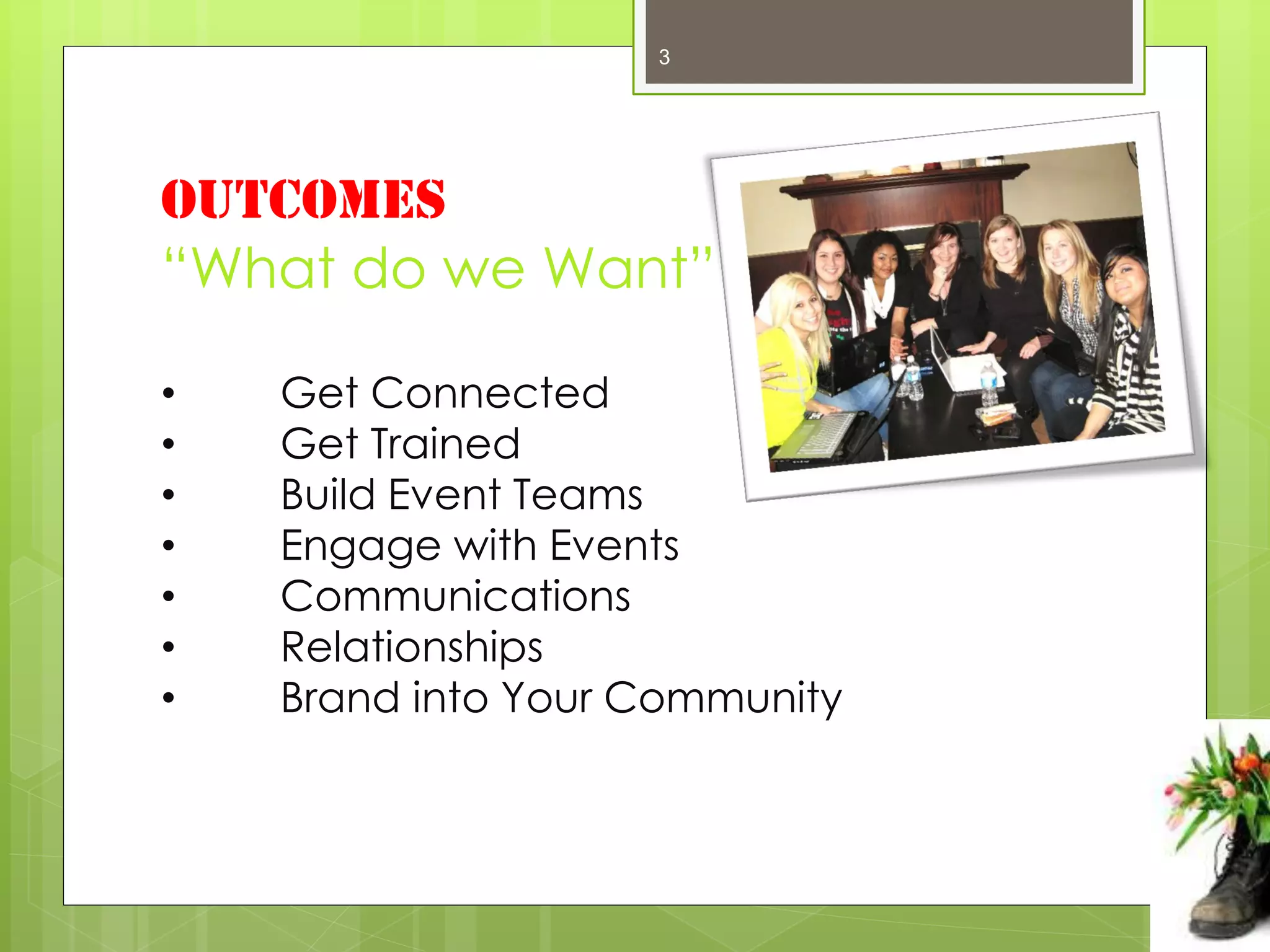 3




OUTCOMES
“What do we Want”

•   Get Connected
•   Get Trained
•   Build Event Teams
•   Engage with Events
•   Communications
•   Relationships
•   Brand into Your Community
 
