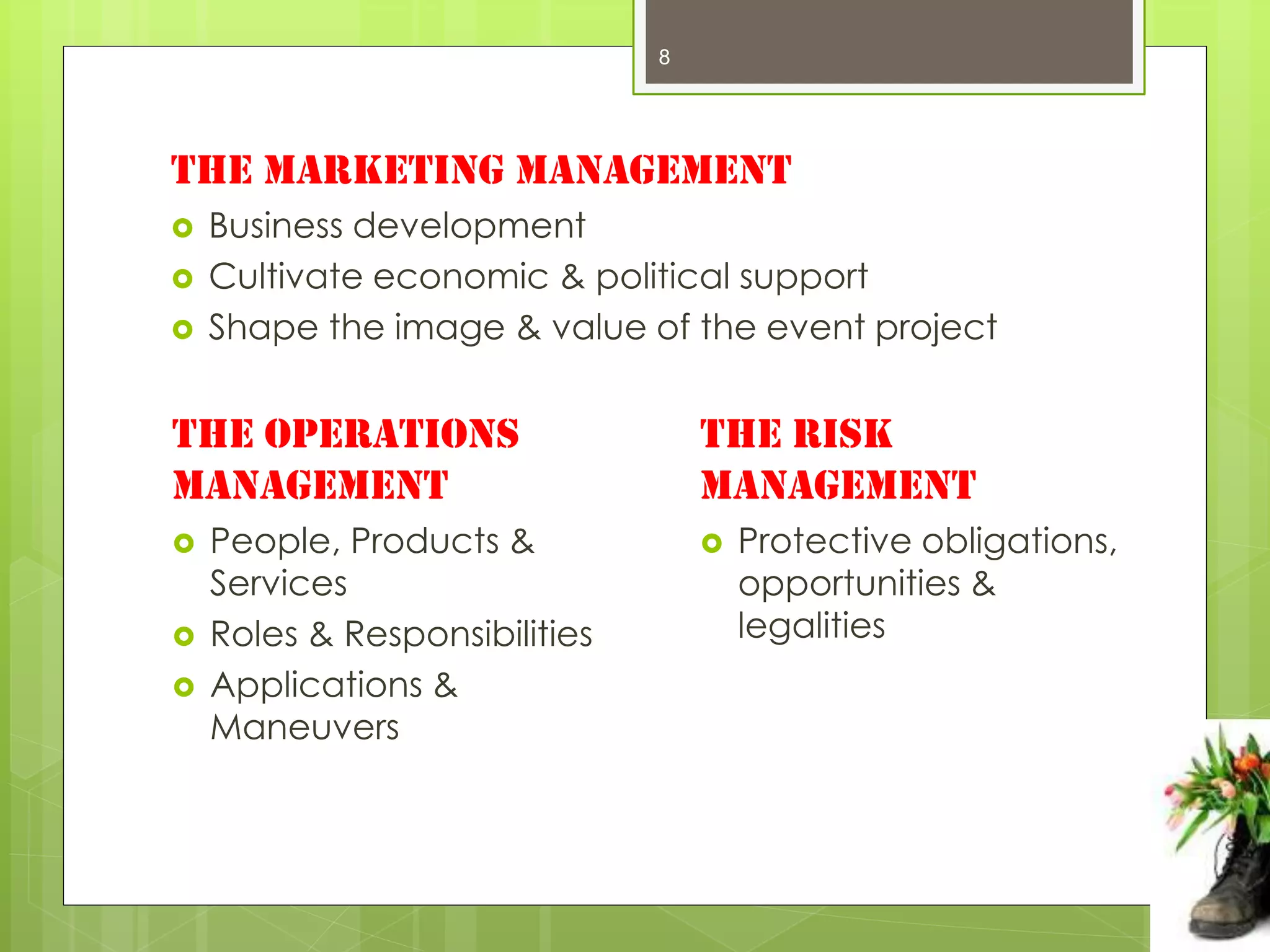 8




The Marketing management
   Business development
   Cultivate economic & political support
   Shape the image & value of the event project


The Operations                     The Risk
management                         management
   People, Products &                Protective obligations,
    Services                           opportunities &
   Roles & Responsibilities           legalities
   Applications &
    Maneuvers
 