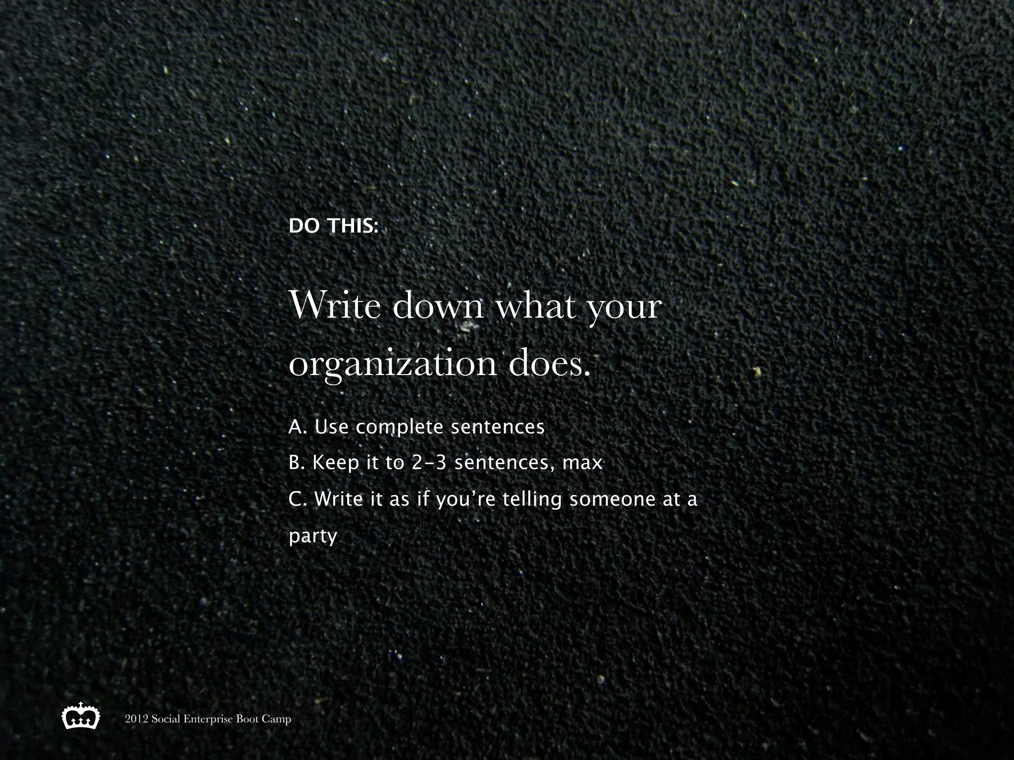DO THIS:



                               Write down what your
                               organization does.
                               A. Use complete sentences
                               B. Keep it to 2-3 sentences, max
                               C. Write it as if you’re telling someone at a
                               party




2012 Social Enterprise Boot Camp
 