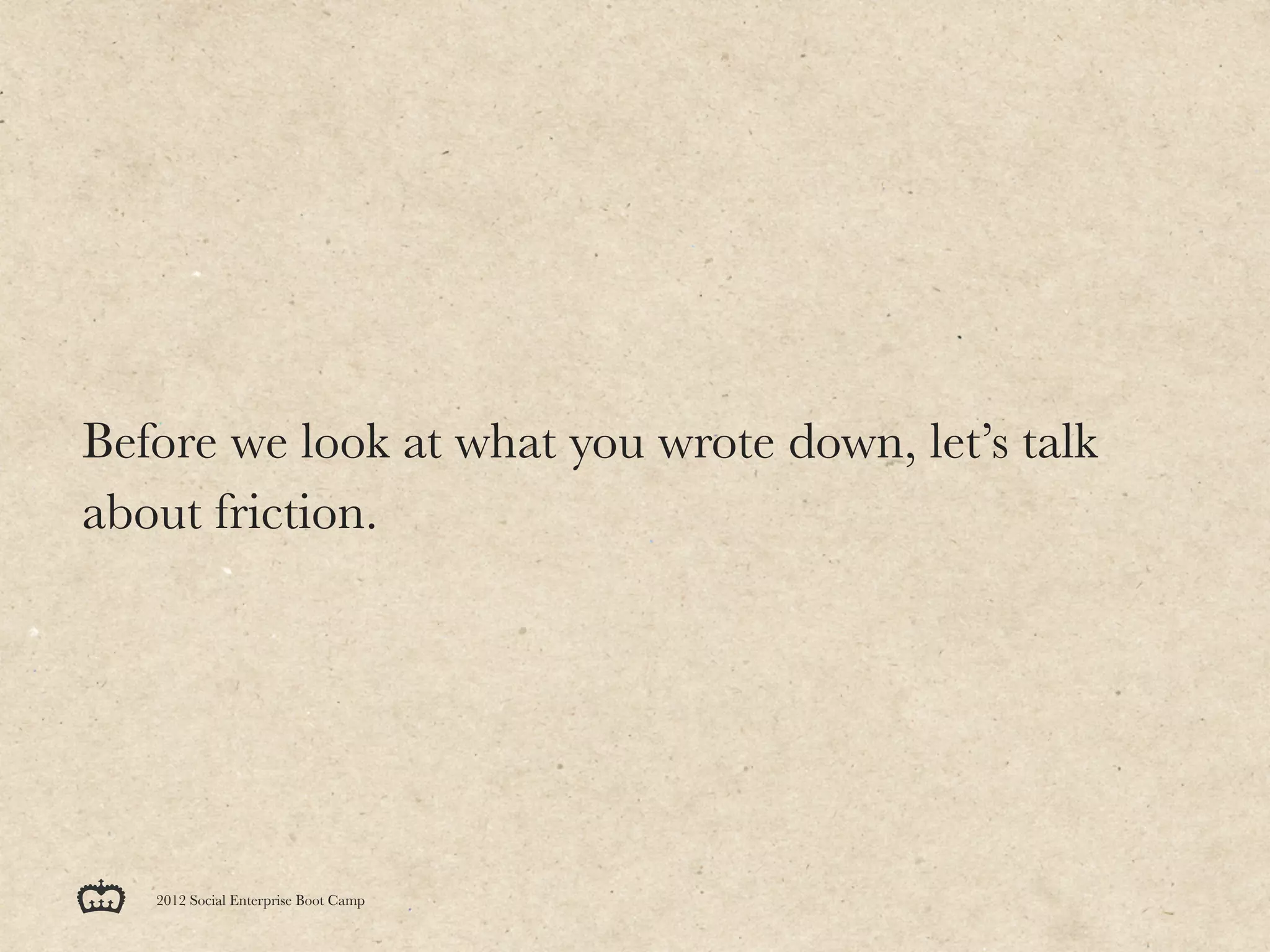 Before we look at what you wrote down, let’s talk
about friction.




   2012 Social Enterprise Boot Camp
 