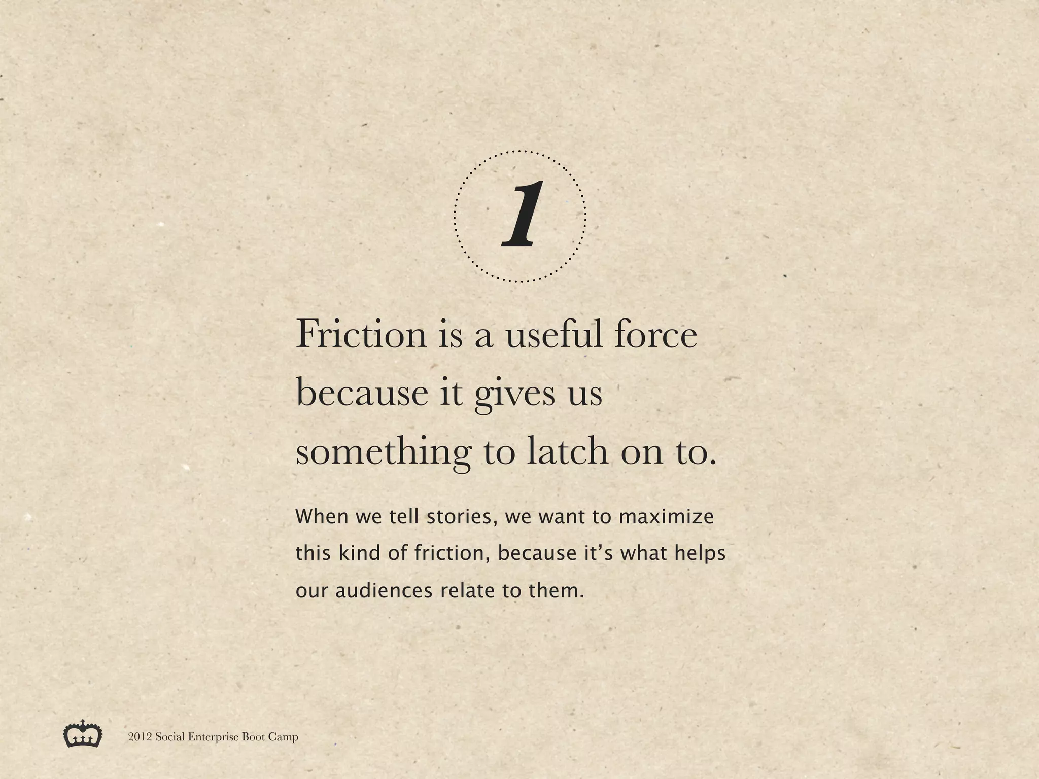 1
                               Friction is a useful force
                               because it gives us
                               something to latch on to.
                               When we tell stories, we want to maximize
                               this kind of friction, because it’s what helps
                               our audiences relate to them.




2012 Social Enterprise Boot Camp
 