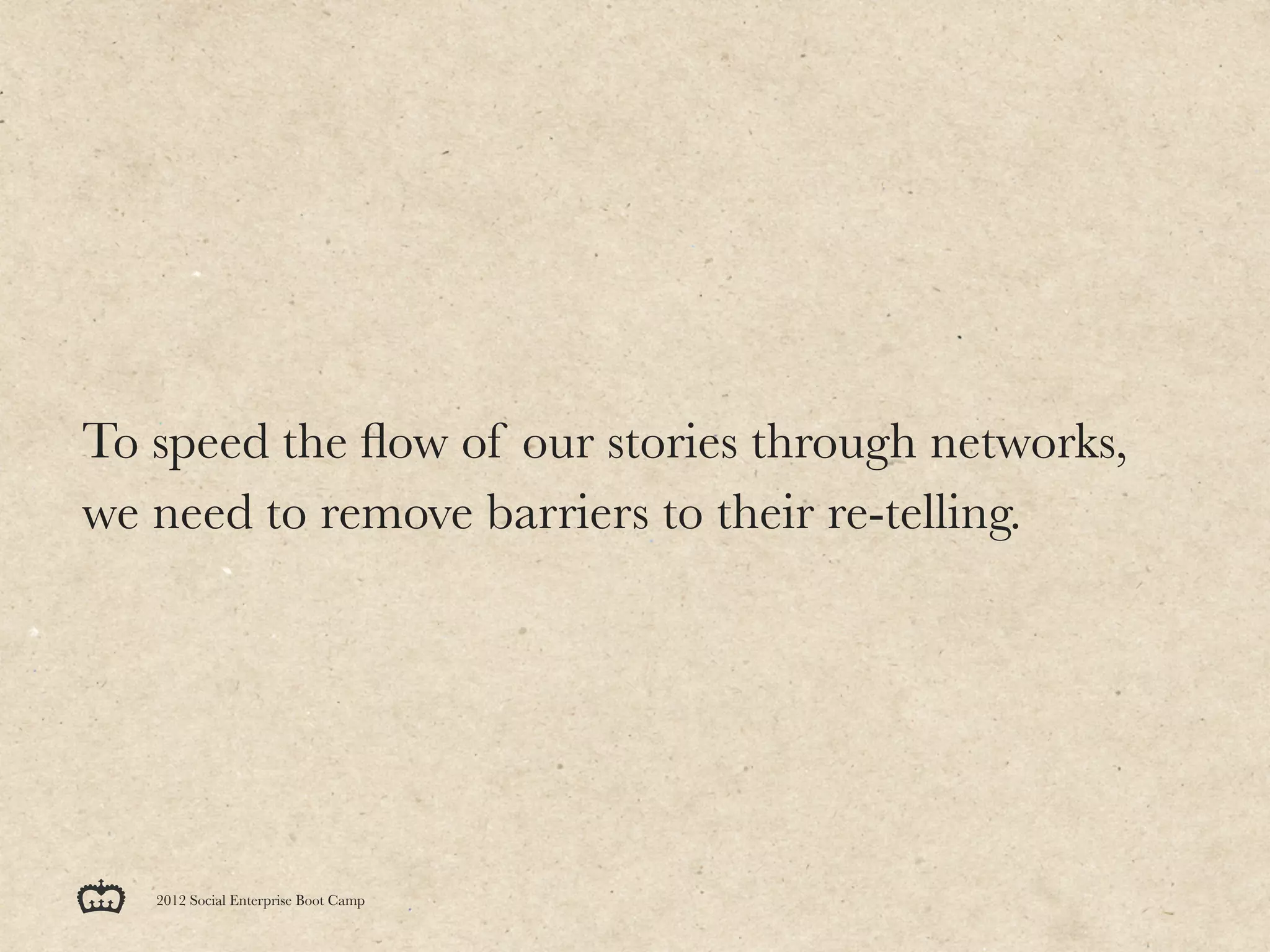 To speed the ﬂow of our stories through networks,
we need to remove barriers to their re-telling.




   2012 Social Enterprise Boot Camp
 