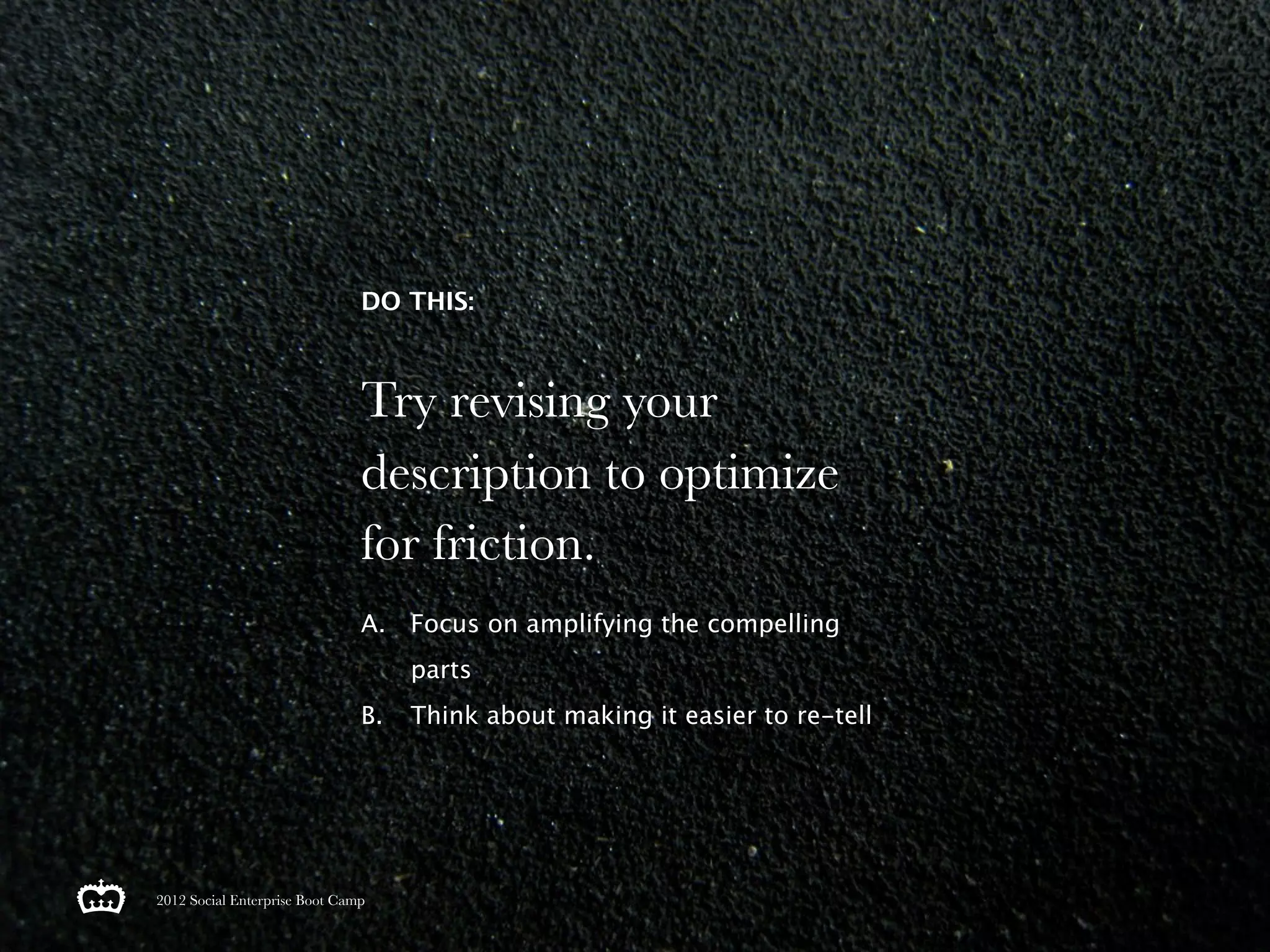 DO THIS:



                               Try revising your
                               description to optimize
                               for friction.
                               A. Focus on amplifying the compelling
                                    parts
                               B.   Think about making it easier to re-tell




2012 Social Enterprise Boot Camp
 