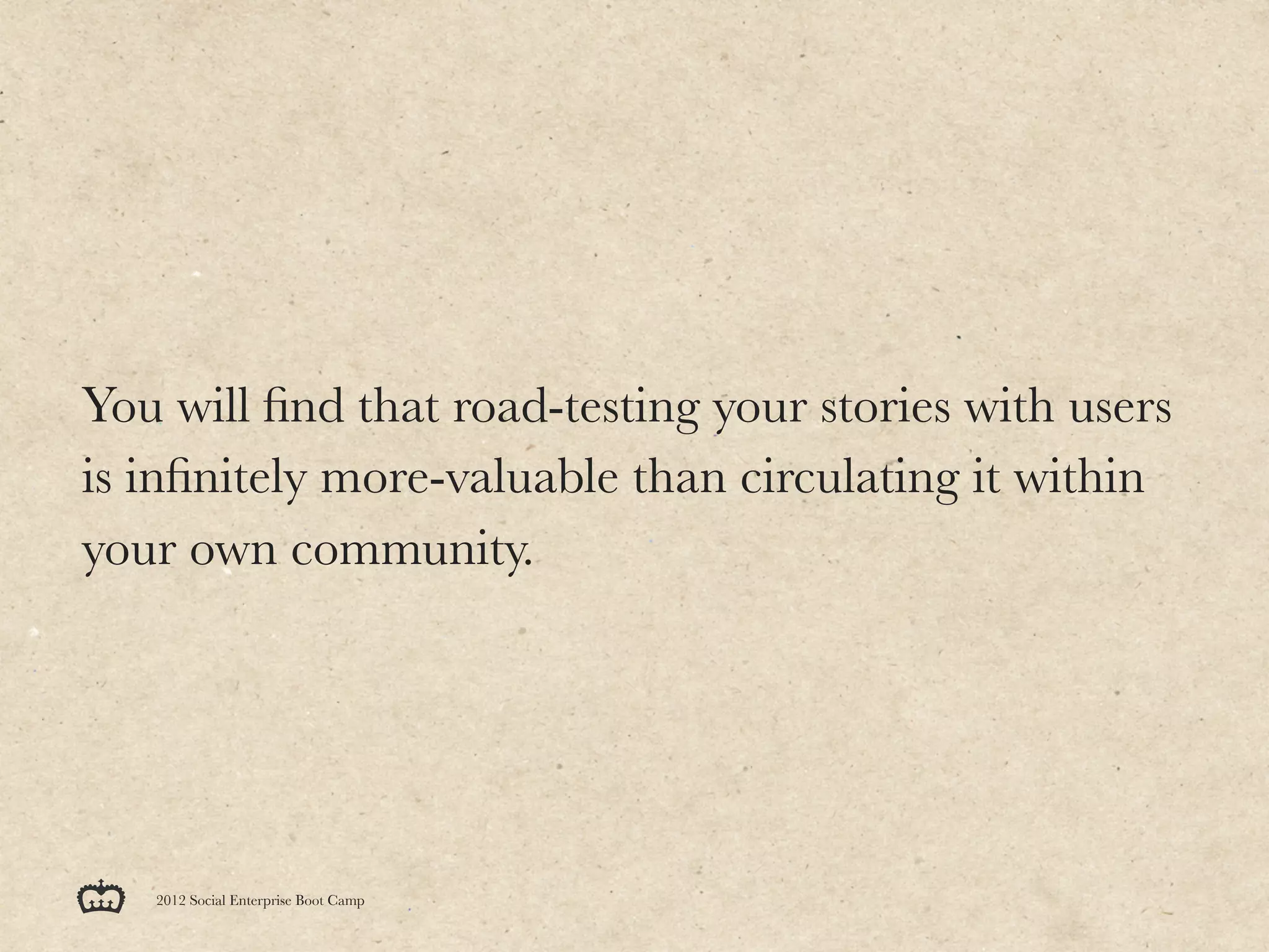 You will ﬁnd that road-testing your stories with users
is inﬁnitely more-valuable than circulating it within
your own community.




   2012 Social Enterprise Boot Camp
 