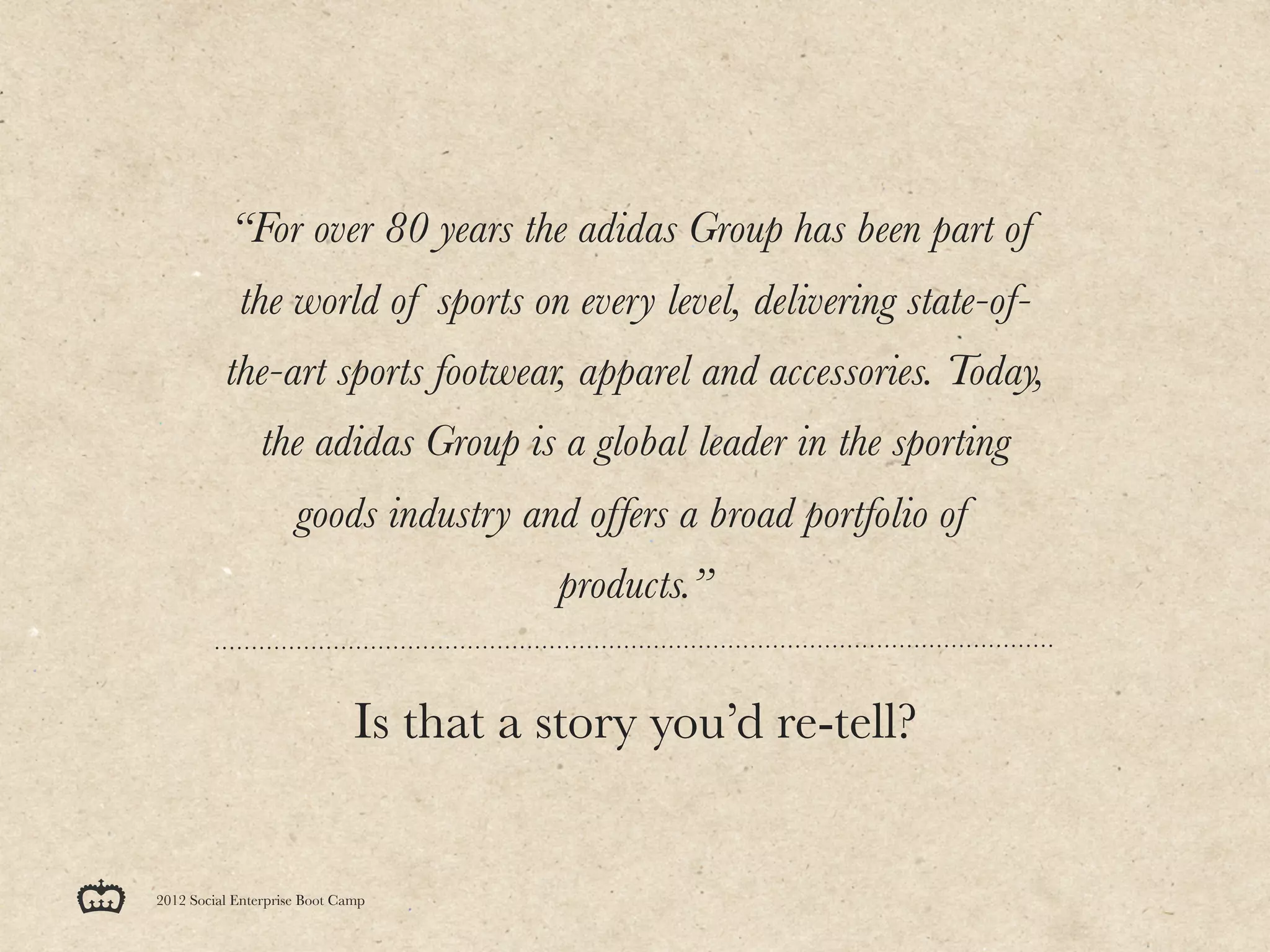 “For over 80 years the adidas Group has been part of
            the world of sports on every level, delivering state-of-
          the-art sports footwear, apparel and accessories. Today,
                the adidas Group is a global leader in the sporting
                     goods industry and offers a broad portfolio of
                                        products.”


                              Is that a story you’d re-tell?


2012 Social Enterprise Boot Camp
 