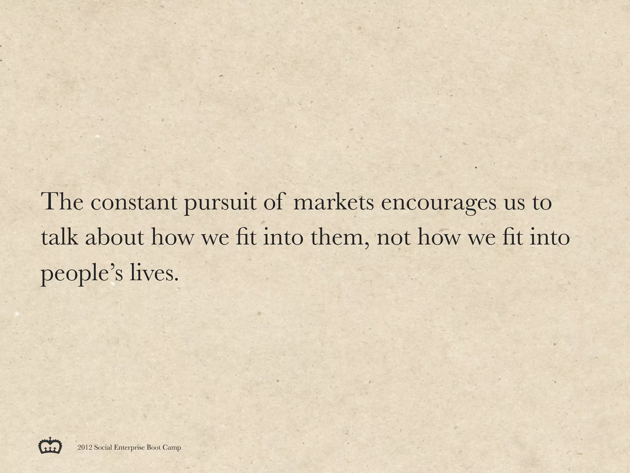 The constant pursuit of markets encourages us to
talk about how we ﬁt into them, not how we ﬁt into
people’s lives.




   2012 Social Enterprise Boot Camp
 