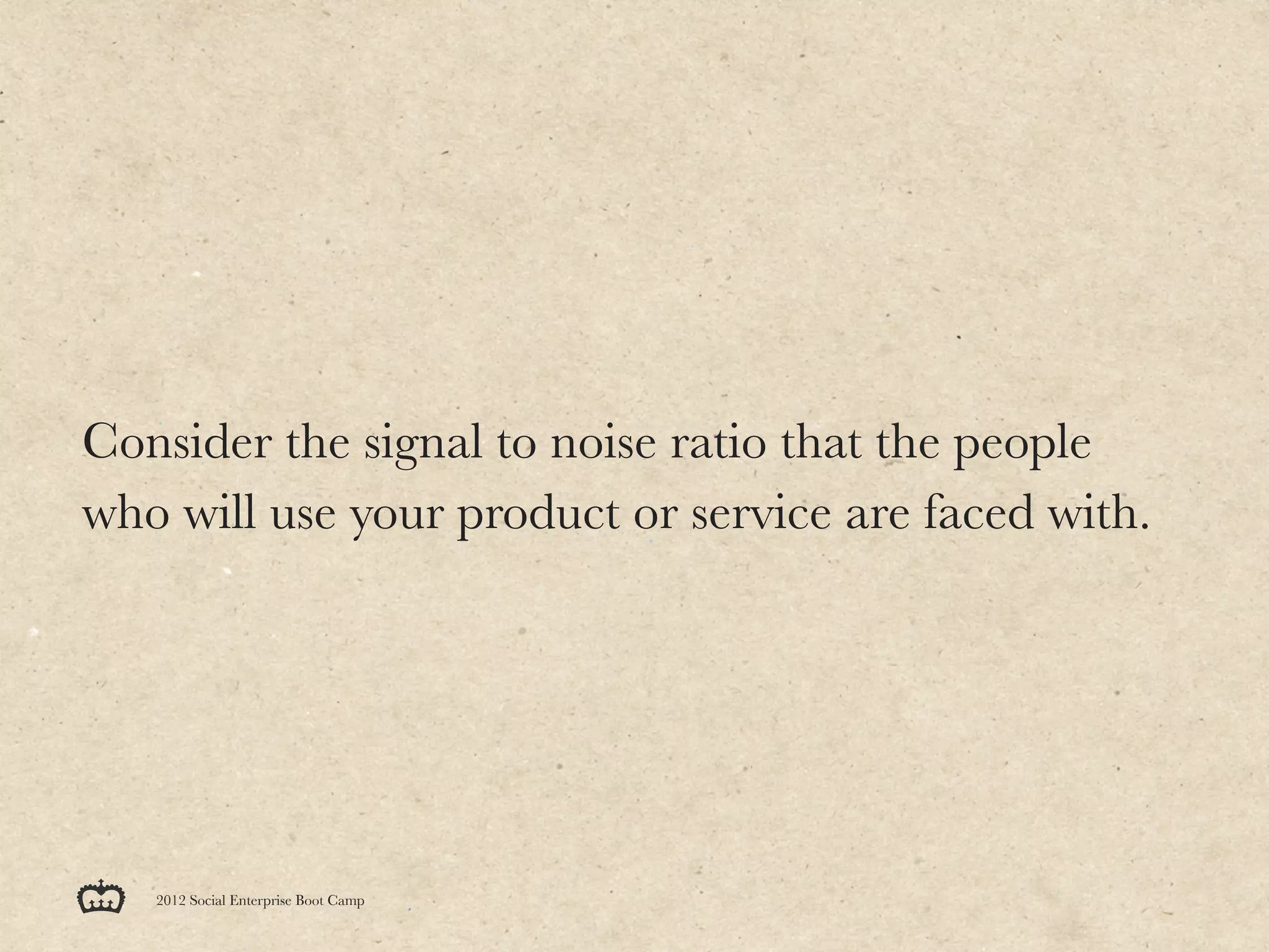 Consider the signal to noise ratio that the people
who will use your product or service are faced with.




   2012 Social Enterprise Boot Camp
 
