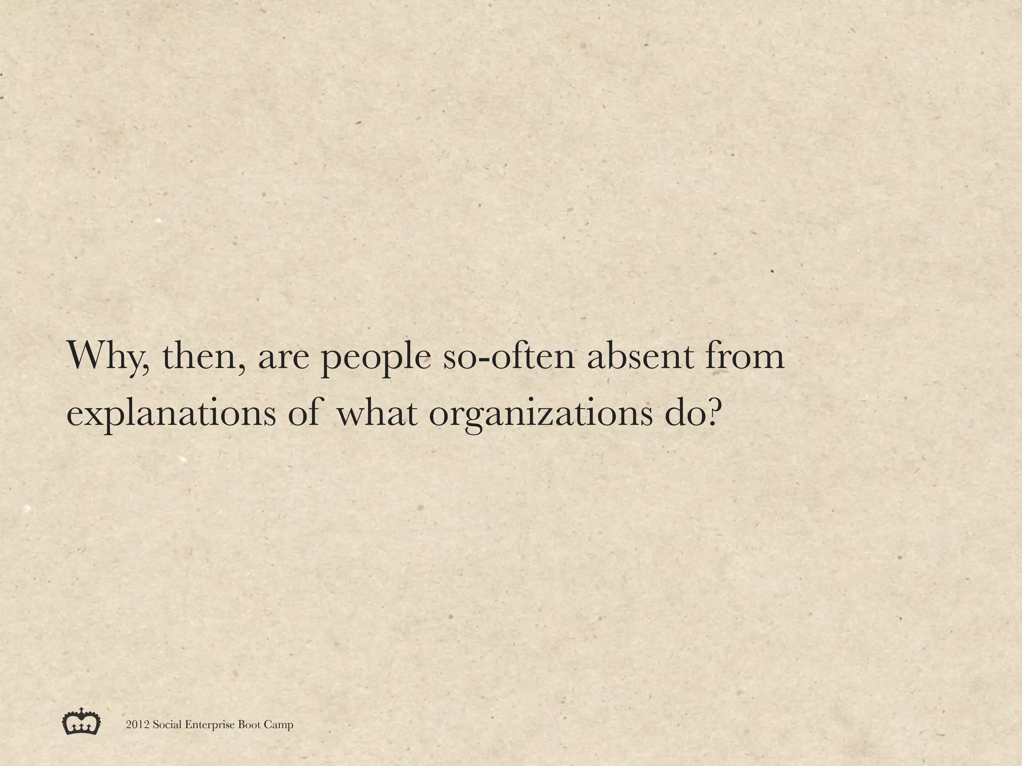Why, then, are people so-often absent from
explanations of what organizations do?




   2012 Social Enterprise Boot Camp
 