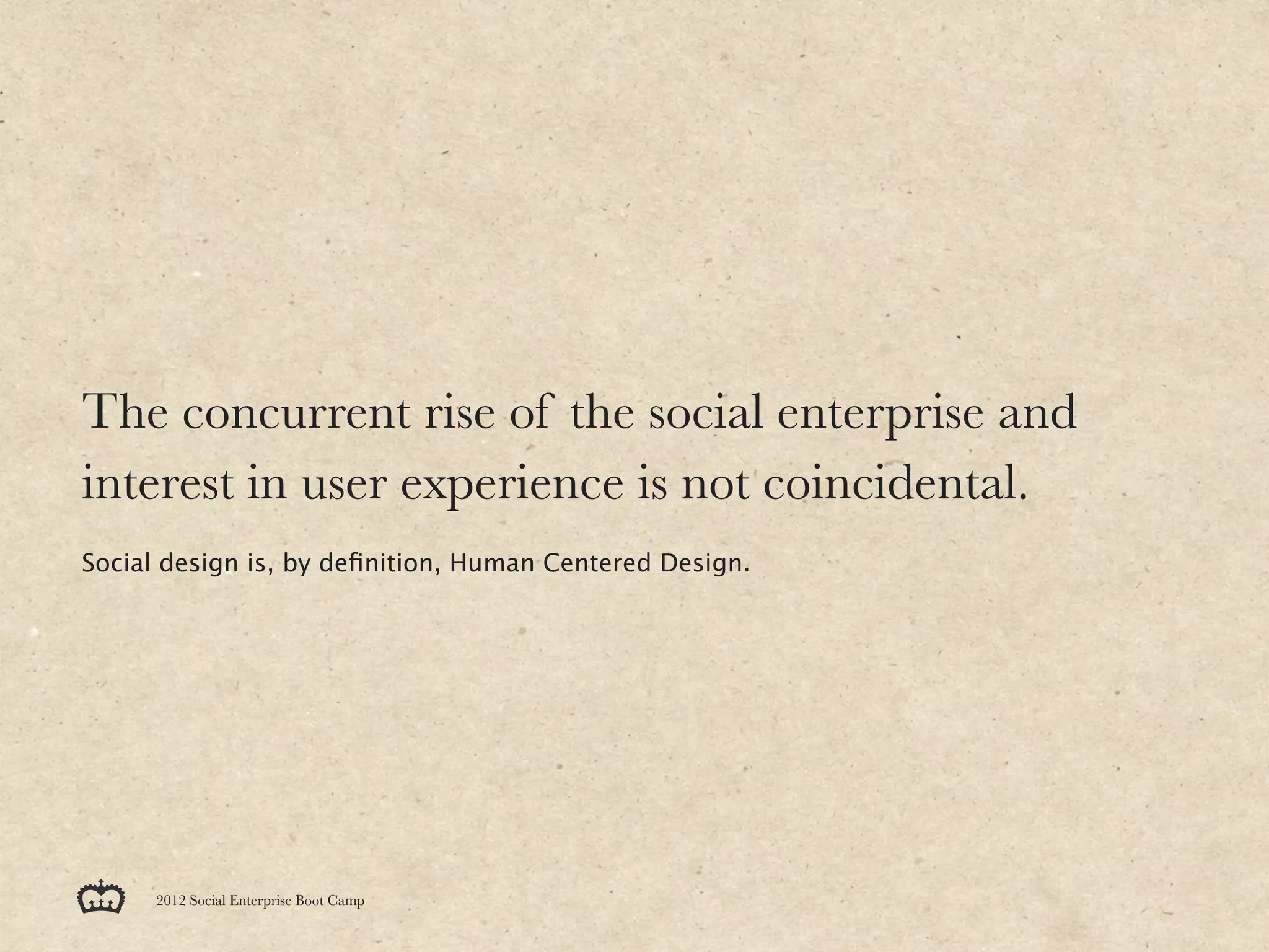 The concurrent rise of the social enterprise and
interest in user experience is not coincidental.
Social design is, by deﬁnition, Human Centered Design.




      2012 Social Enterprise Boot Camp
 