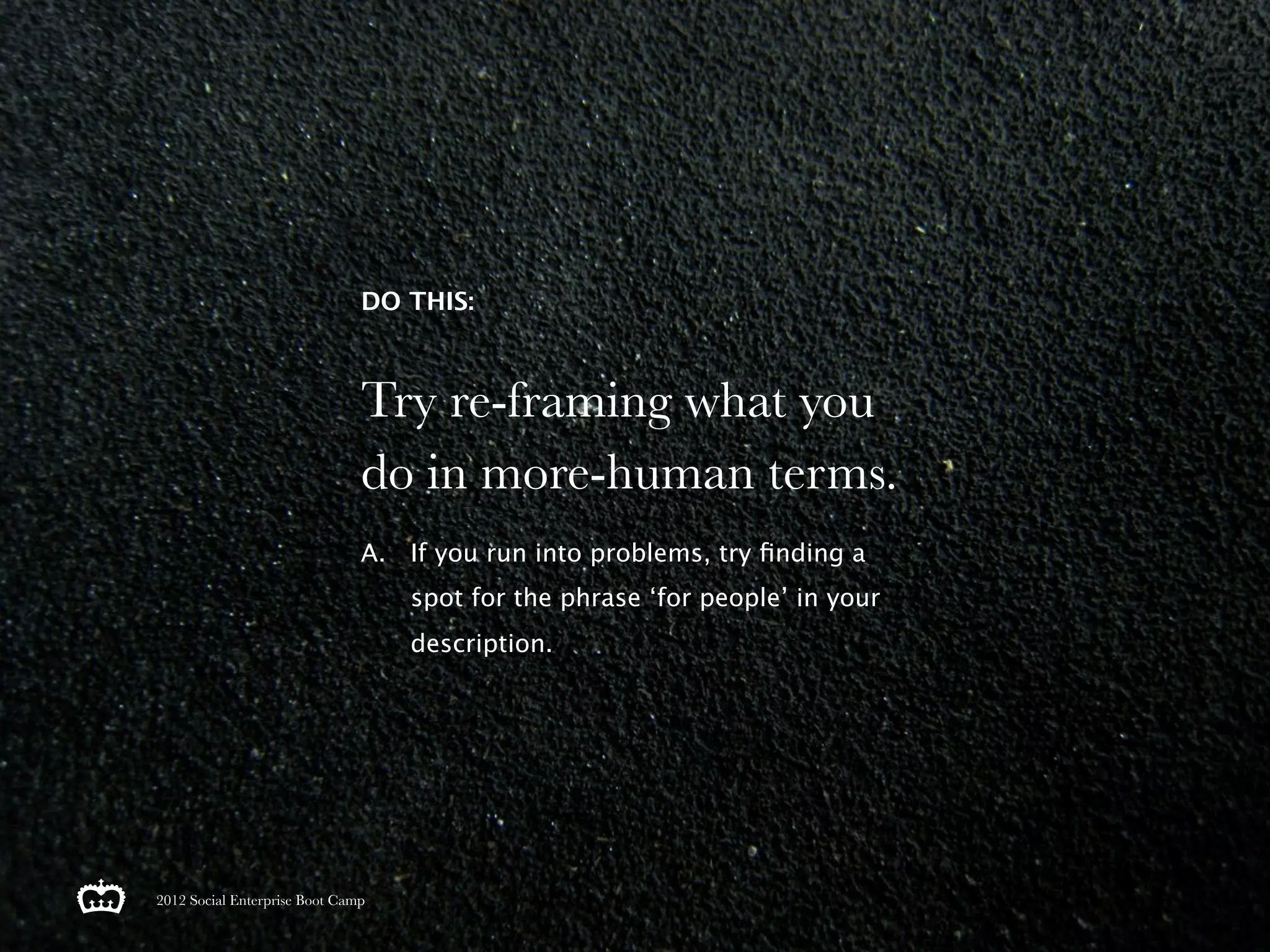 DO THIS:



                               Try re-framing what you
                               do in more-human terms.
                               A. If you run into problems, try ﬁnding a
                                   spot for the phrase ‘for people’ in your
                                   description.




2012 Social Enterprise Boot Camp
 