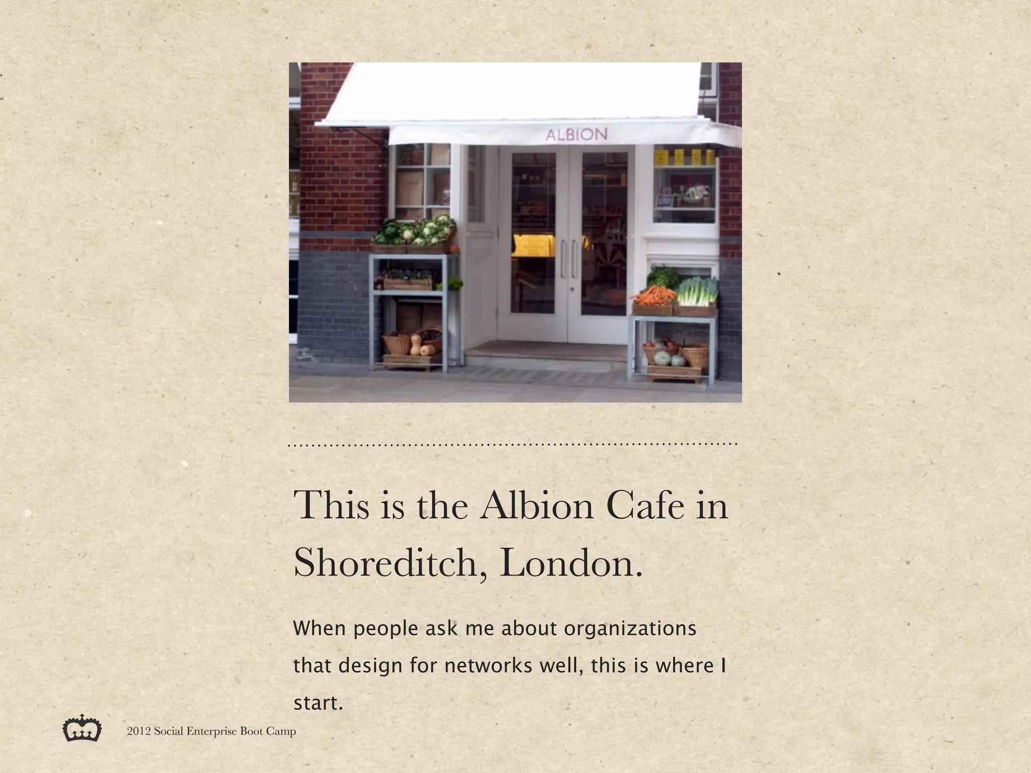 This is the Albion Cafe in
                               Shoreditch, London.
                               When people ask me about organizations
                               that design for networks well, this is where I
                               start.
2012 Social Enterprise Boot Camp
 