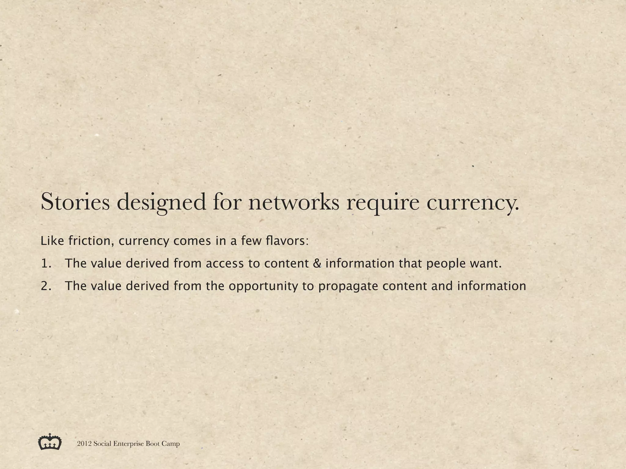 Stories designed for networks require currency.
Like friction, currency comes in a few ﬂavors:
1.   The value derived from access to content & information that people want.
2.   The value derived from the opportunity to propagate content and information




       2012 Social Enterprise Boot Camp
 