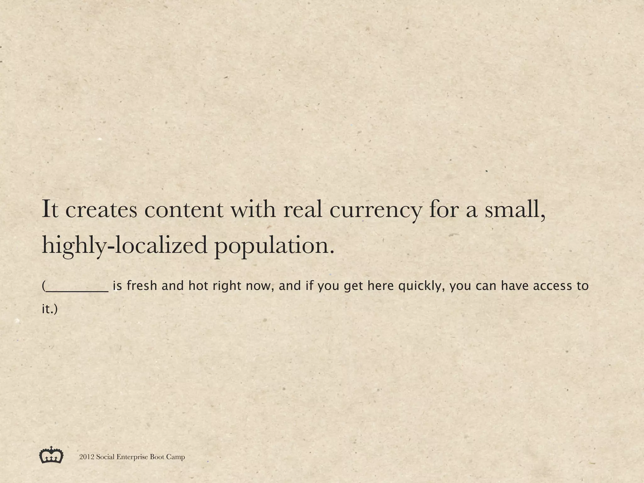 It creates content with real currency for a small,
highly-localized population.
(__________ is fresh and hot right now, and if you get here quickly, you can have access to
it.)




       2012 Social Enterprise Boot Camp
 