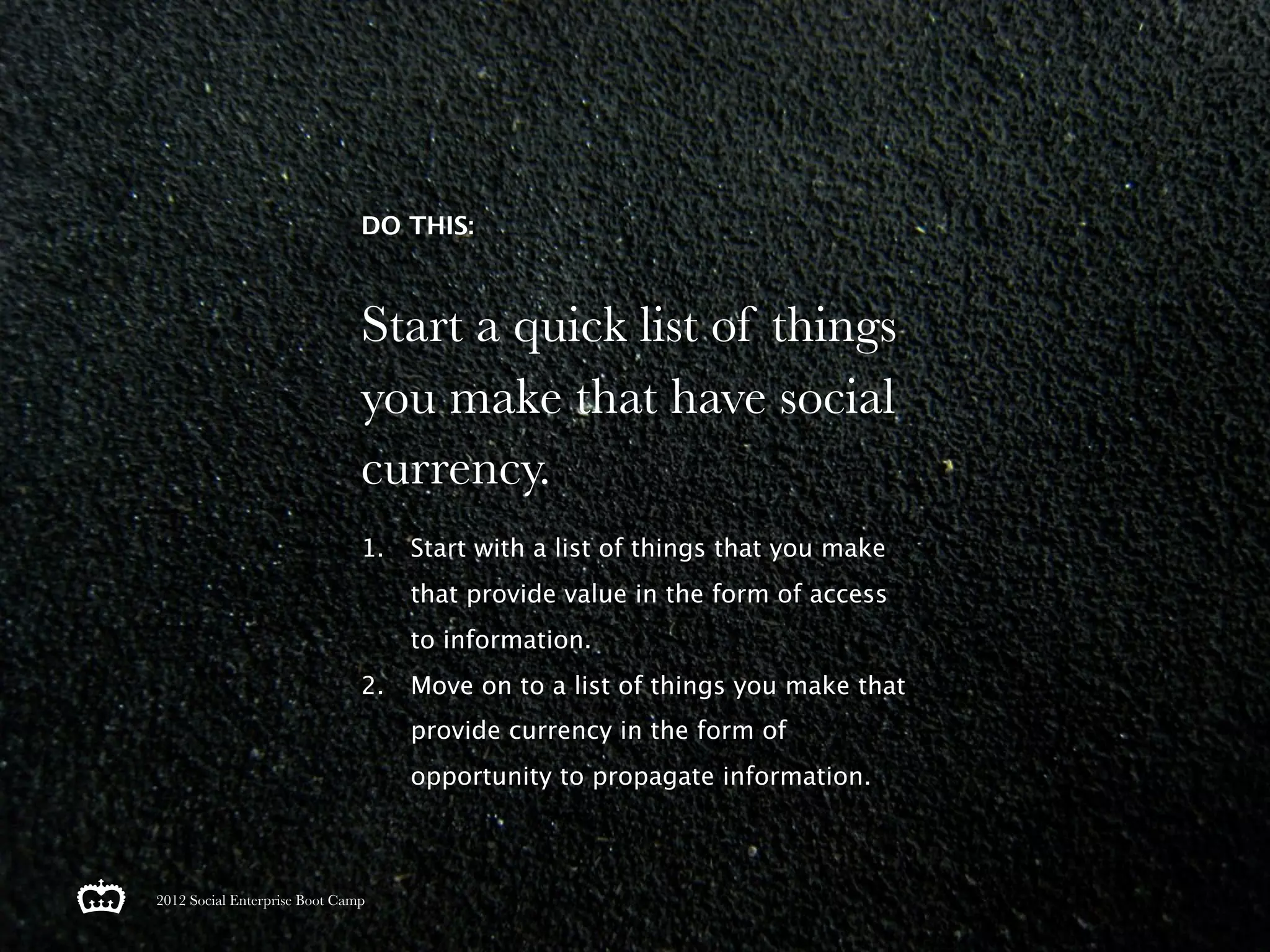 DO THIS:



                               Start a quick list of things
                               you make that have social
                               currency.
                               1.   Start with a list of things that you make
                                    that provide value in the form of access
                                    to information.
                               2.   Move on to a list of things you make that
                                    provide currency in the form of
                                    opportunity to propagate information.



2012 Social Enterprise Boot Camp
 