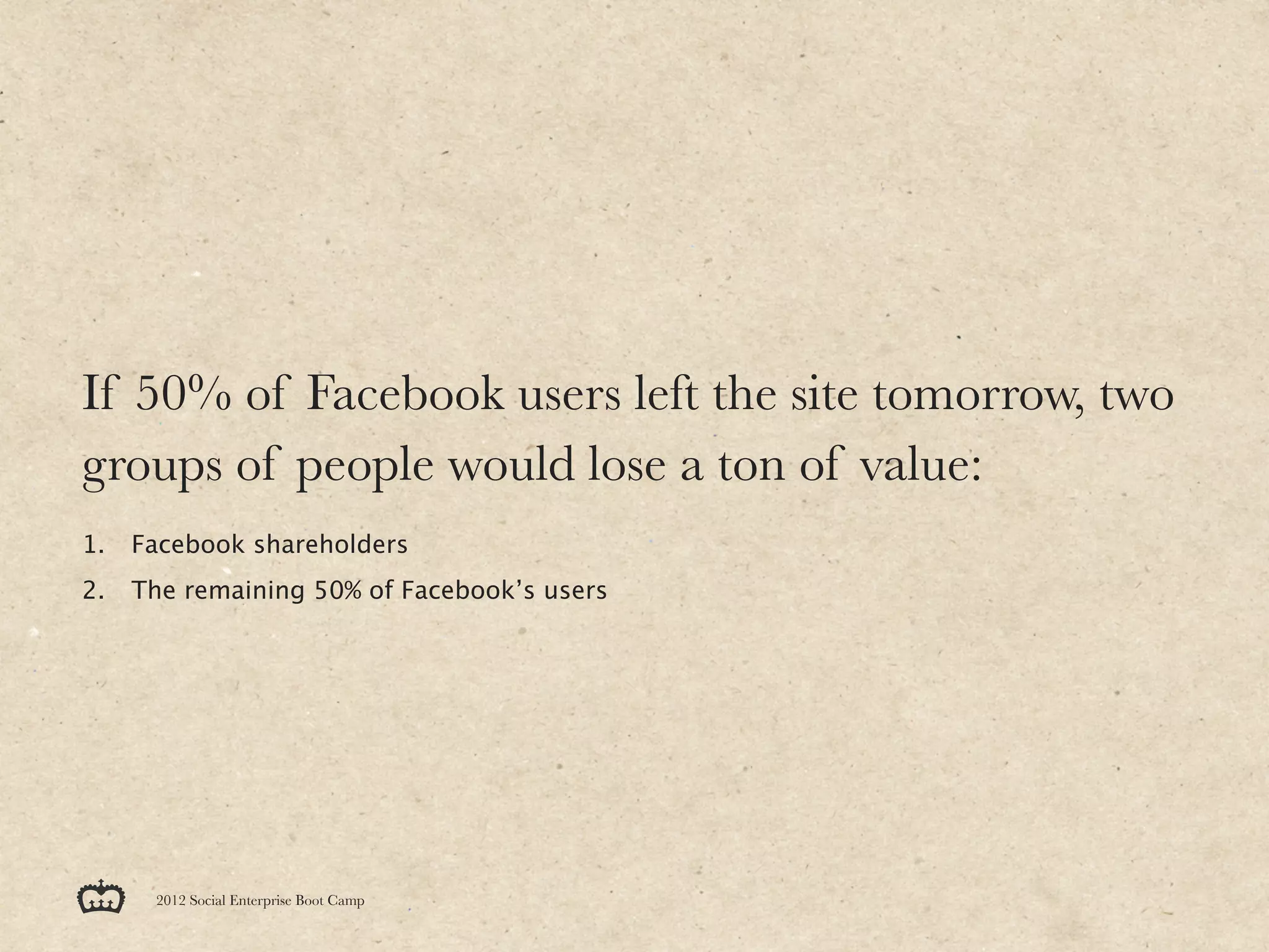 If 50% of Facebook users left the site tomorrow, two
groups of people would lose a ton of value:
1.   Facebook shareholders
2.   The remaining 50% of Facebook’s users




      2012 Social Enterprise Boot Camp
 