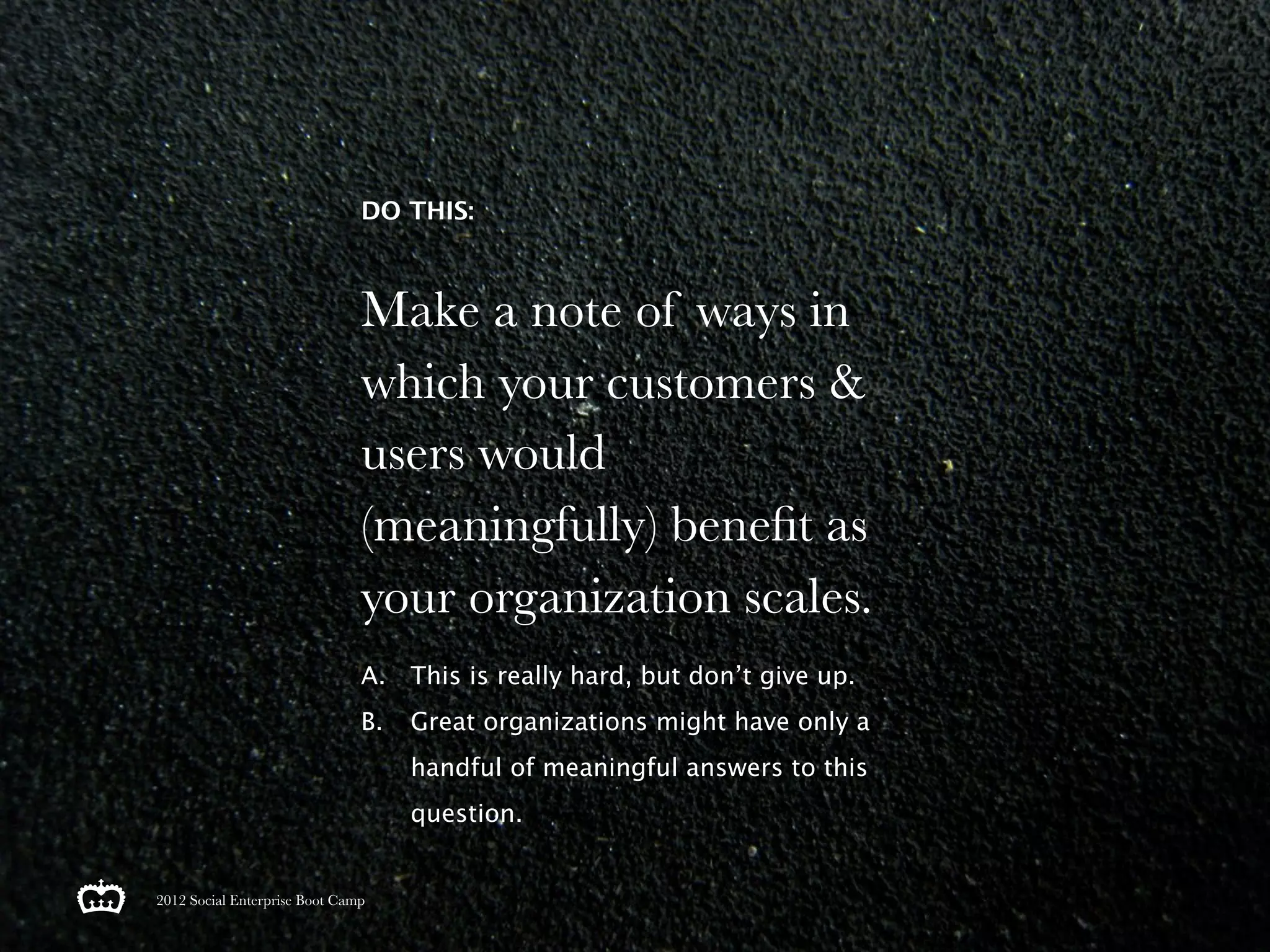 DO THIS:



                               Make a note of ways in
                               which your customers &
                               users would
                               (meaningfully) beneﬁt as
                               your organization scales.
                               A. This is really hard, but don’t give up.
                               B.   Great organizations might have only a
                                    handful of meaningful answers to this
                                    question.


2012 Social Enterprise Boot Camp
 