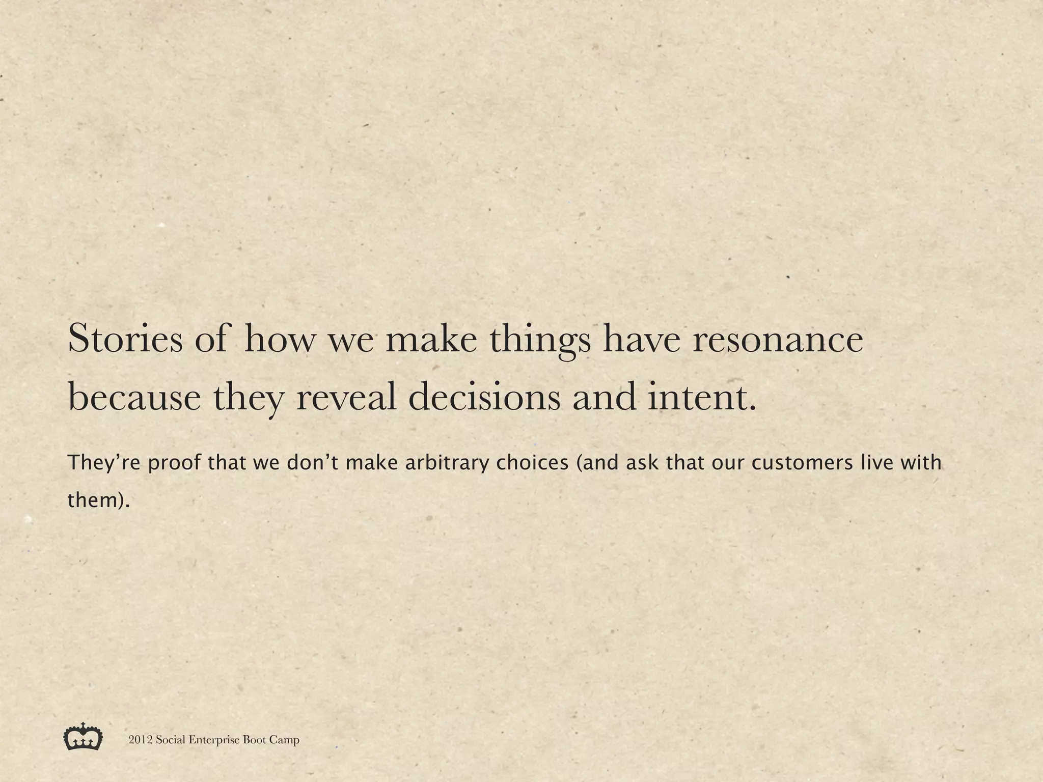 Stories of how we make things have resonance
because they reveal decisions and intent.
They’re proof that we don’t make arbitrary choices (and ask that our customers live with
them).




      2012 Social Enterprise Boot Camp
 