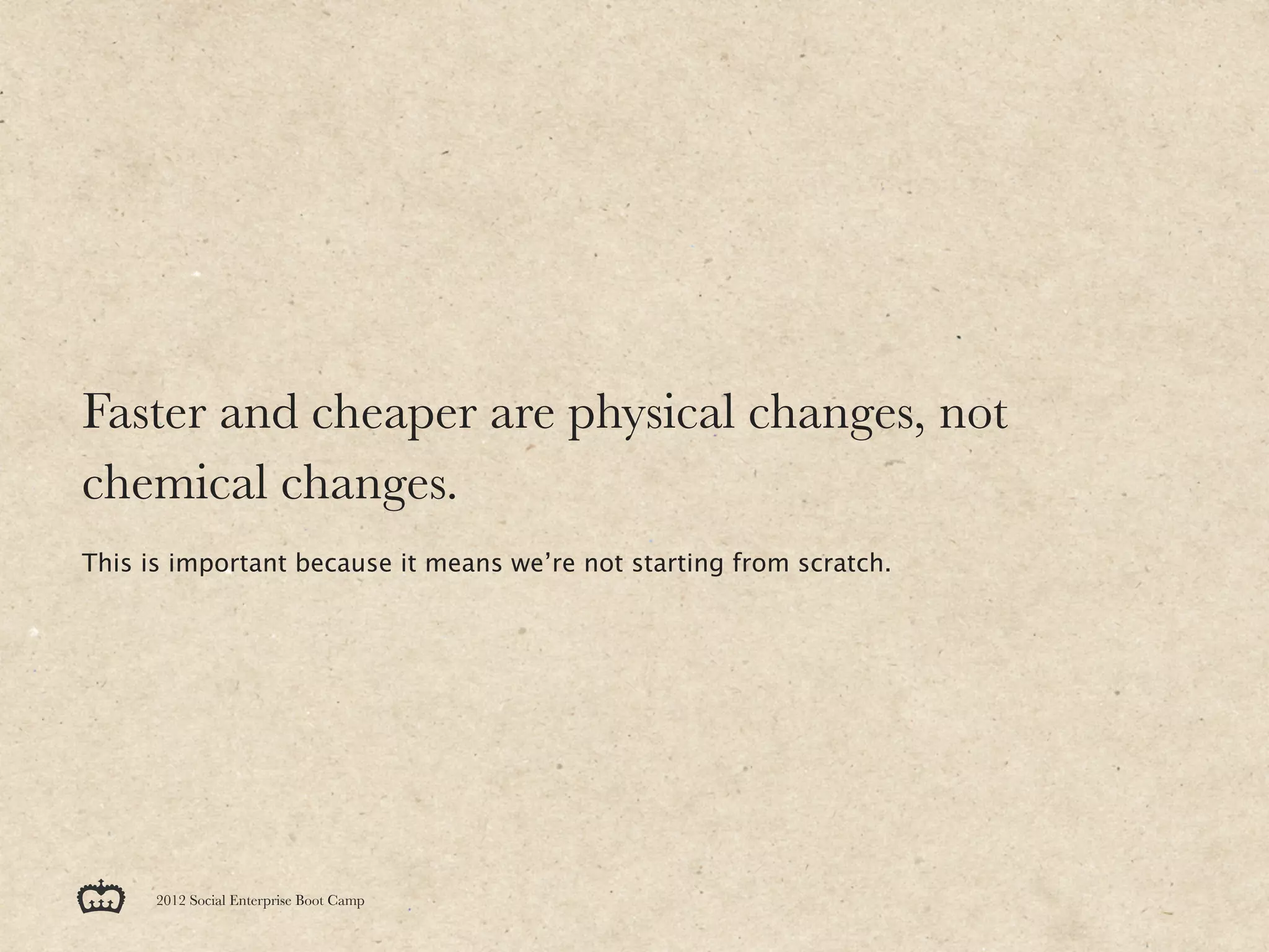 Faster and cheaper are physical changes, not
chemical changes.
This is important because it means we’re not starting from scratch.




      2012 Social Enterprise Boot Camp
 