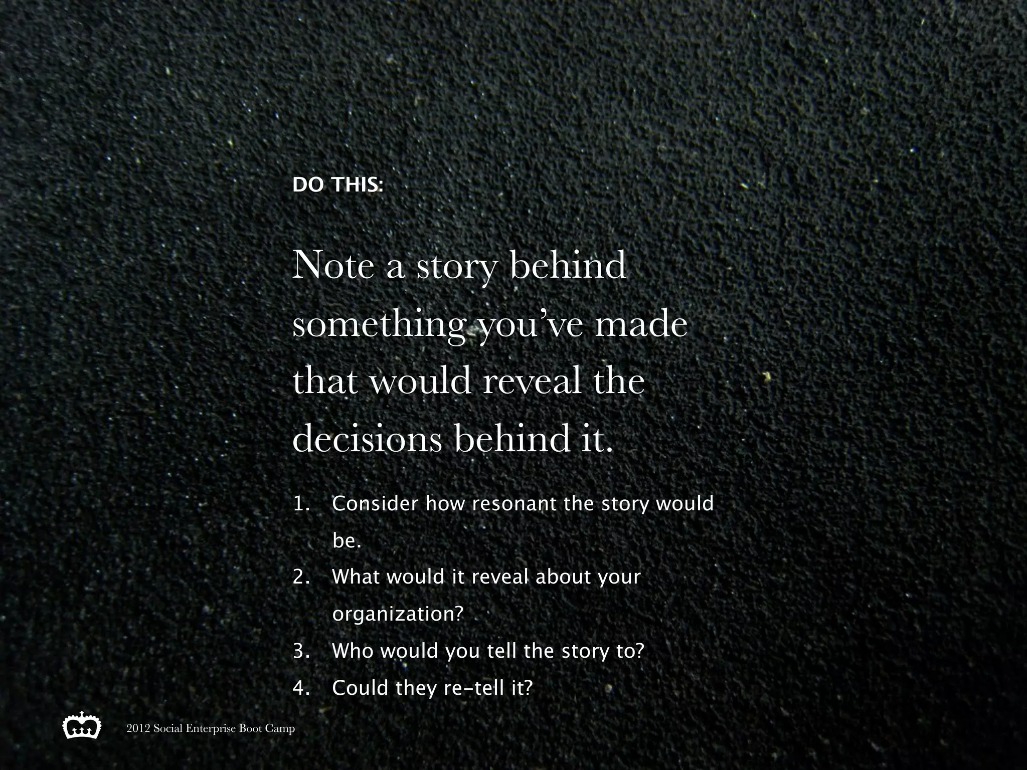 DO THIS:



                               Note a story behind
                               something you’ve made
                               that would reveal the
                               decisions behind it.
                               1.   Consider how resonant the story would
                                    be.
                               2.   What would it reveal about your
                                    organization?
                               3.   Who would you tell the story to?
                               4.   Could they re-tell it?
2012 Social Enterprise Boot Camp
 