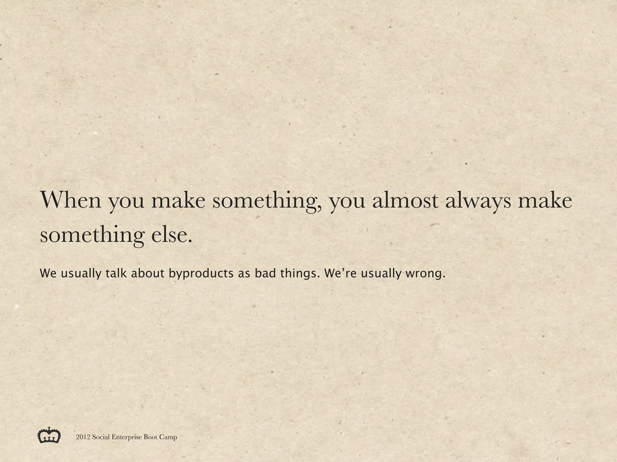 When you make something, you almost always make
something else.
We usually talk about byproducts as bad things. We’re usually wrong.




      2012 Social Enterprise Boot Camp
 