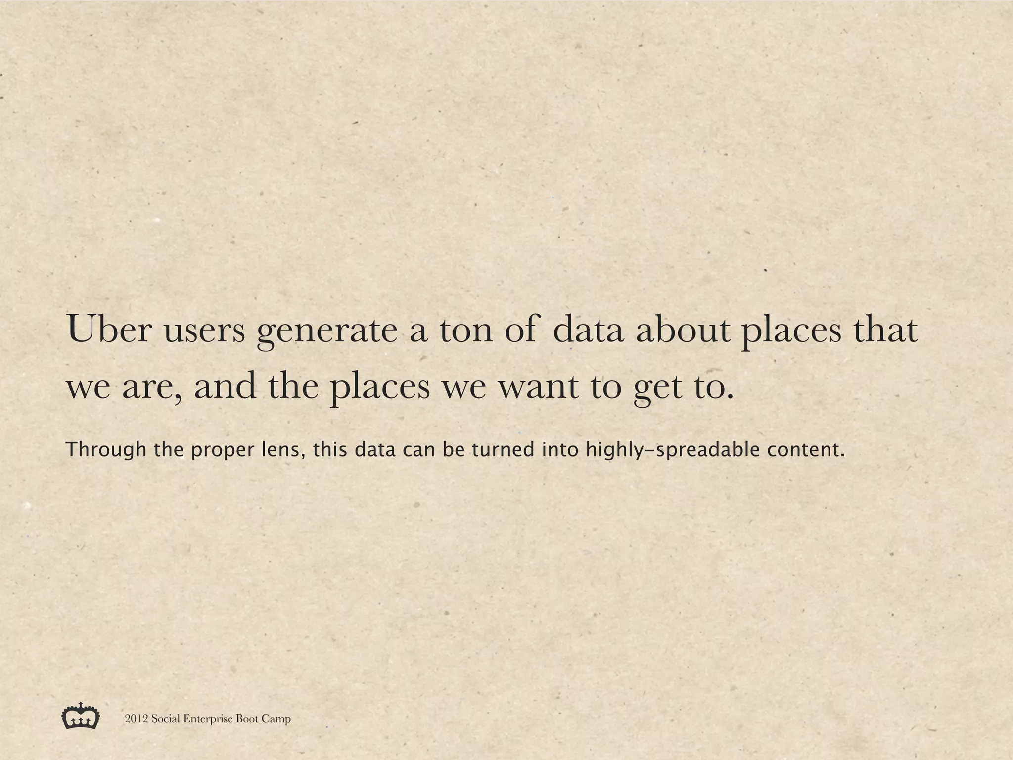 Uber users generate a ton of data about places that
we are, and the places we want to get to.
Through the proper lens, this data can be turned into highly-spreadable content.




      2012 Social Enterprise Boot Camp
 