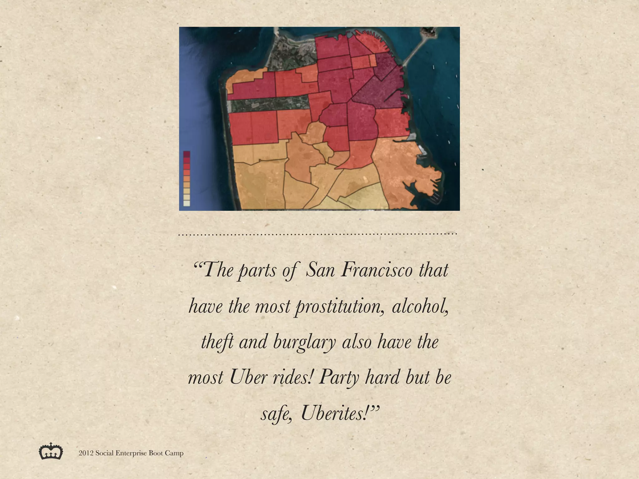 “The parts of San Francisco that
                                   have the most prostitution, alcohol,
                                    theft and burglary also have the
                                   most Uber rides! Party hard but be
                                            safe, Uberites!”
2012 Social Enterprise Boot Camp
 