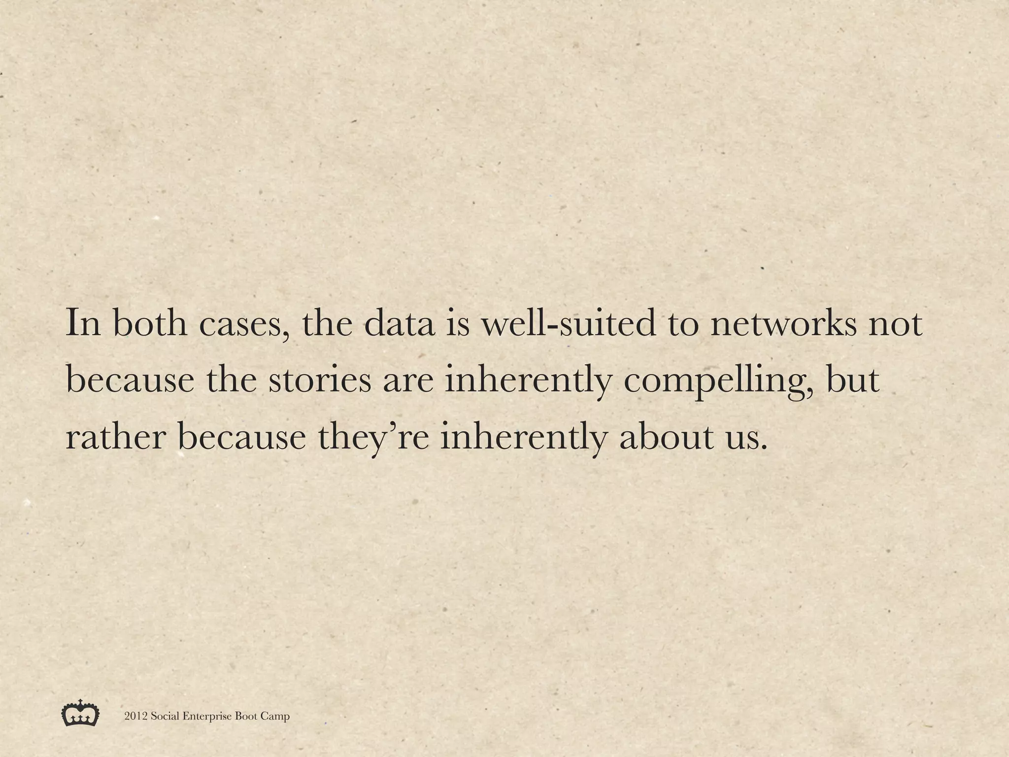 In both cases, the data is well-suited to networks not
because the stories are inherently compelling, but
rather because they’re inherently about us.




   2012 Social Enterprise Boot Camp
 