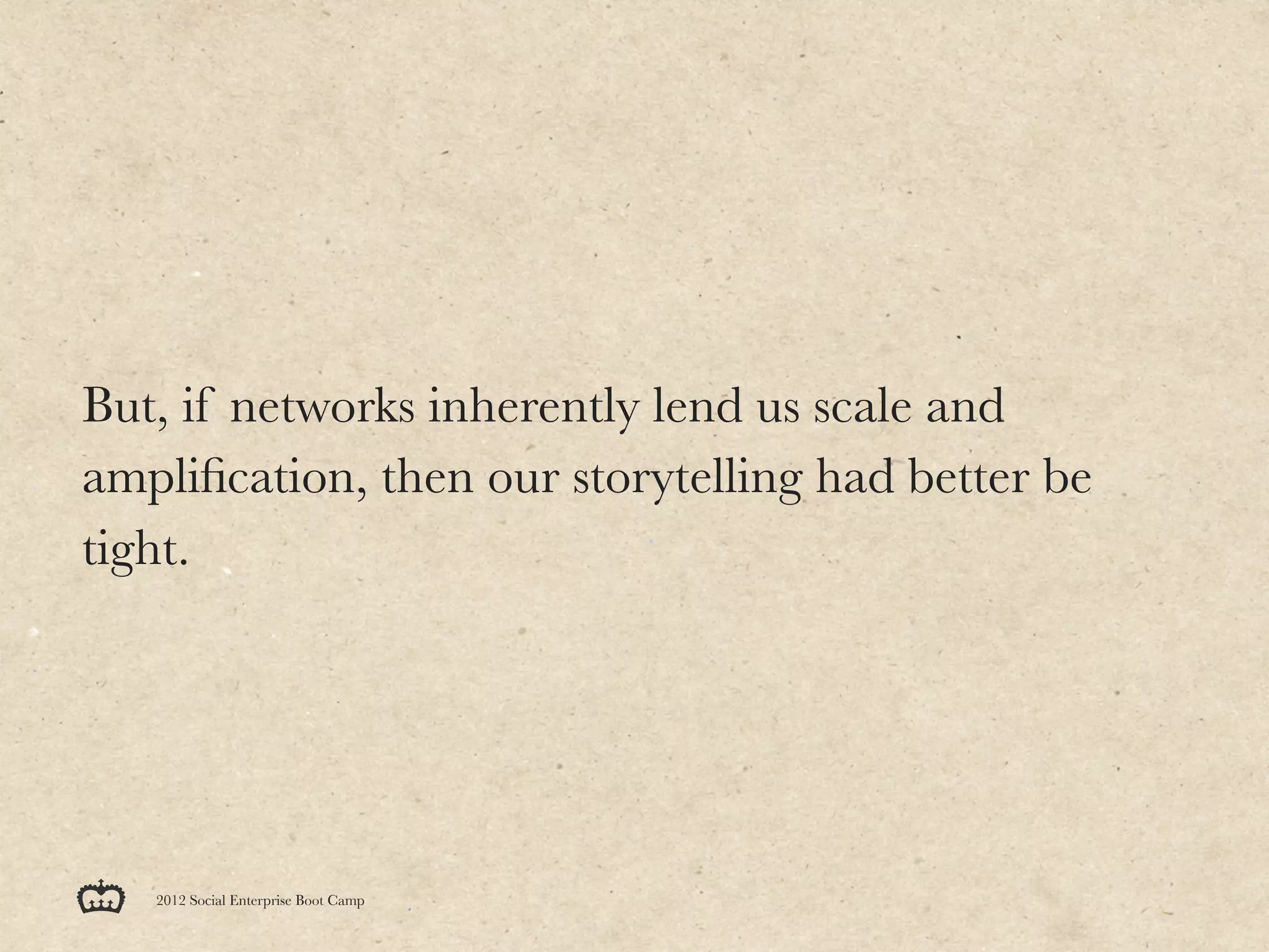 But, if networks inherently lend us scale and
ampliﬁcation, then our storytelling had better be
tight.




   2012 Social Enterprise Boot Camp
 