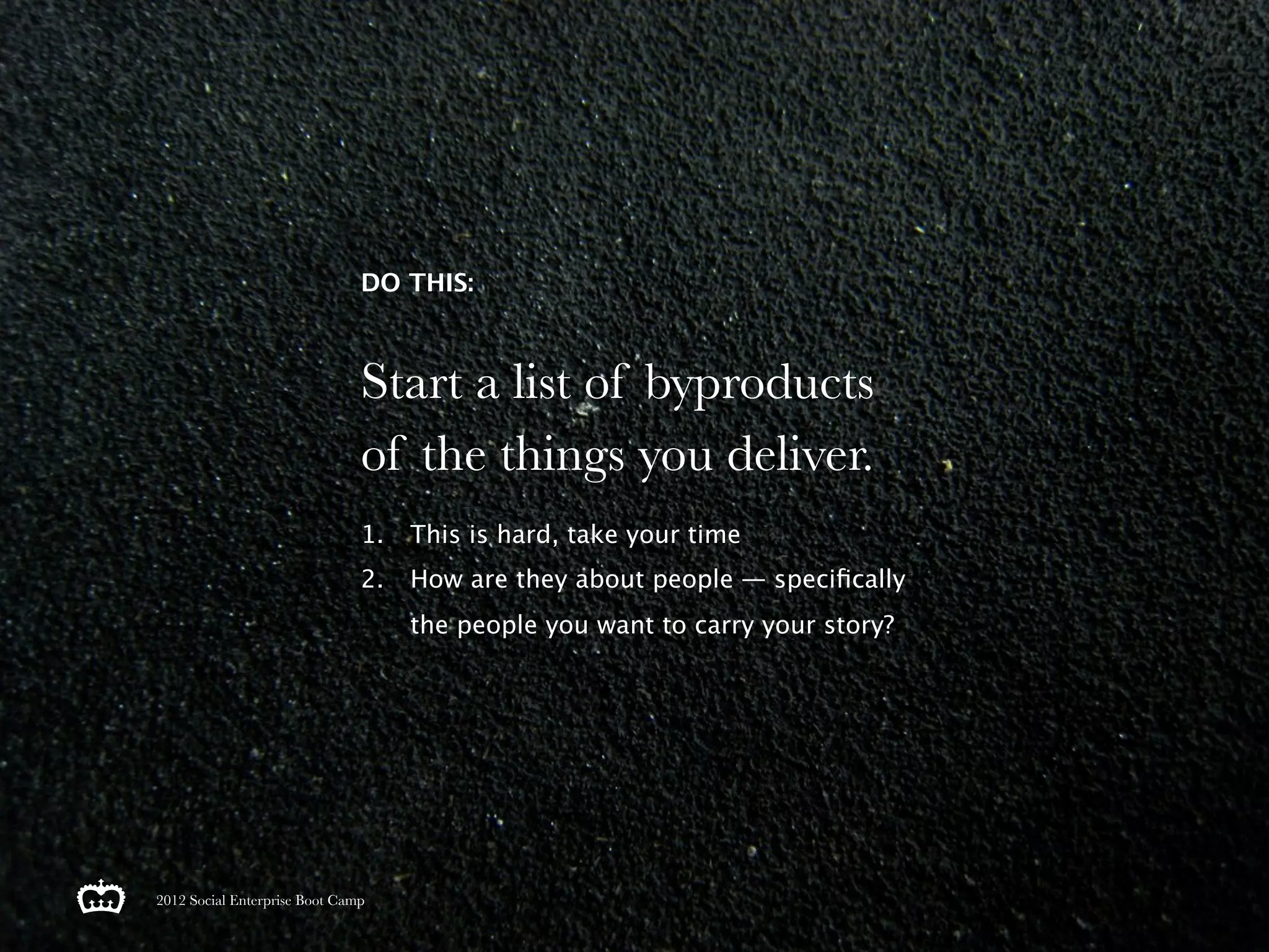 DO THIS:



                               Start a list of byproducts
                               of the things you deliver.
                               1.   This is hard, take your time
                               2.   How are they about people — speciﬁcally
                                    the people you want to carry your story?




2012 Social Enterprise Boot Camp
 