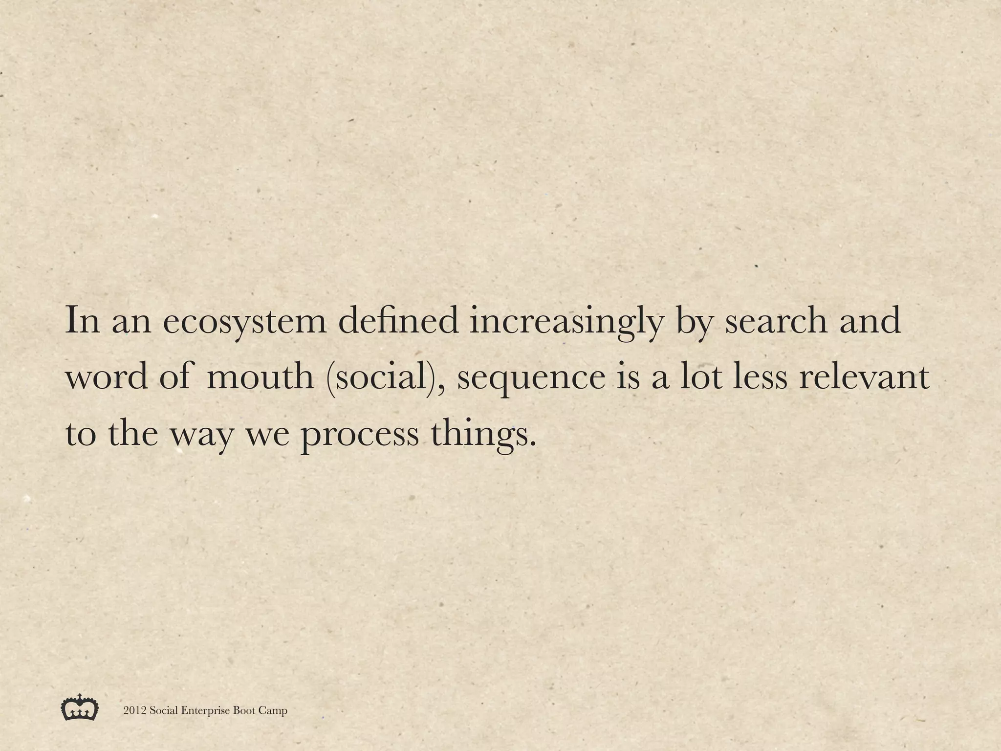 In an ecosystem deﬁned increasingly by search and
word of mouth (social), sequence is a lot less relevant
to the way we process things.




   2012 Social Enterprise Boot Camp
 