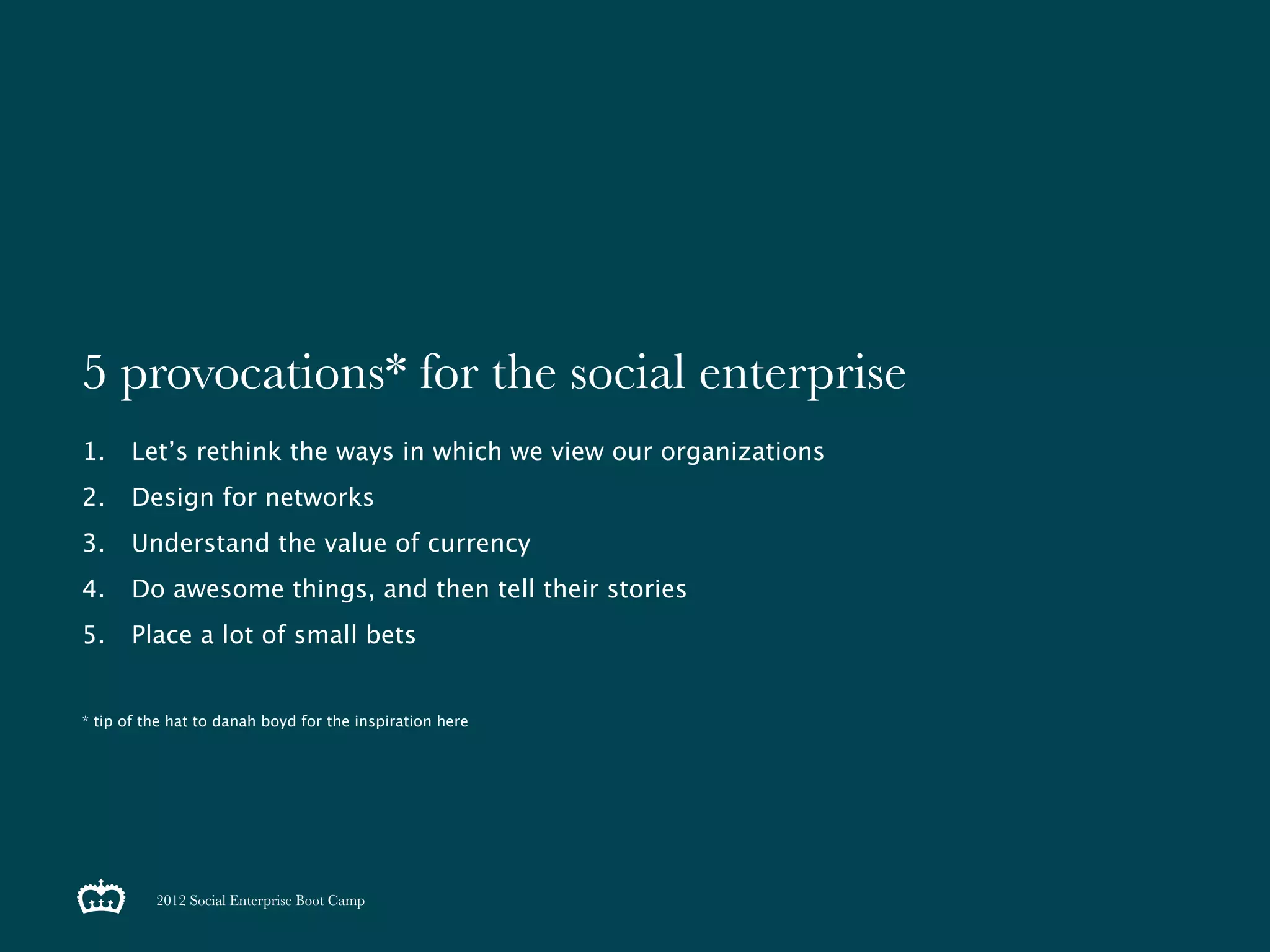 5 provocations* for the social enterprise
1.     Let’s rethink the ways in which we view our organizations
2.     Design for networks
3.     Understand the value of currency
4.     Do awesome things, and then tell their stories
5.     Place a lot of small bets


* tip of the hat to danah boyd for the inspiration here




          2012 Social Enterprise Boot Camp
 