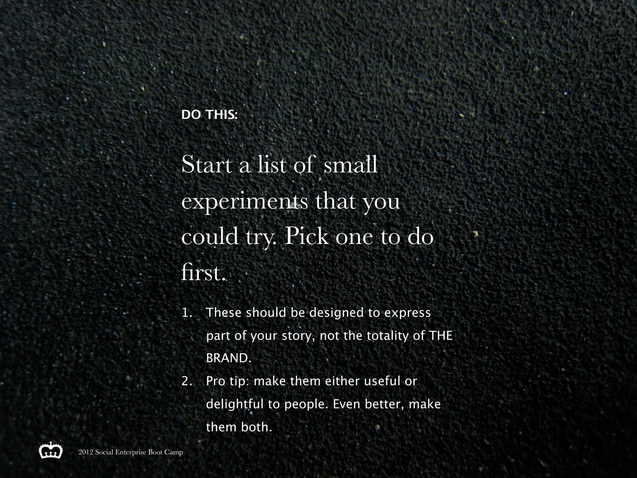 DO THIS:



                               Start a list of small
                               experiments that you
                               could try. Pick one to do
                               ﬁrst.
                               1.   These should be designed to express
                                    part of your story, not the totality of THE
                                    BRAND.
                               2.   Pro tip: make them either useful or
                                    delightful to people. Even better, make
                                    them both.
2012 Social Enterprise Boot Camp
 