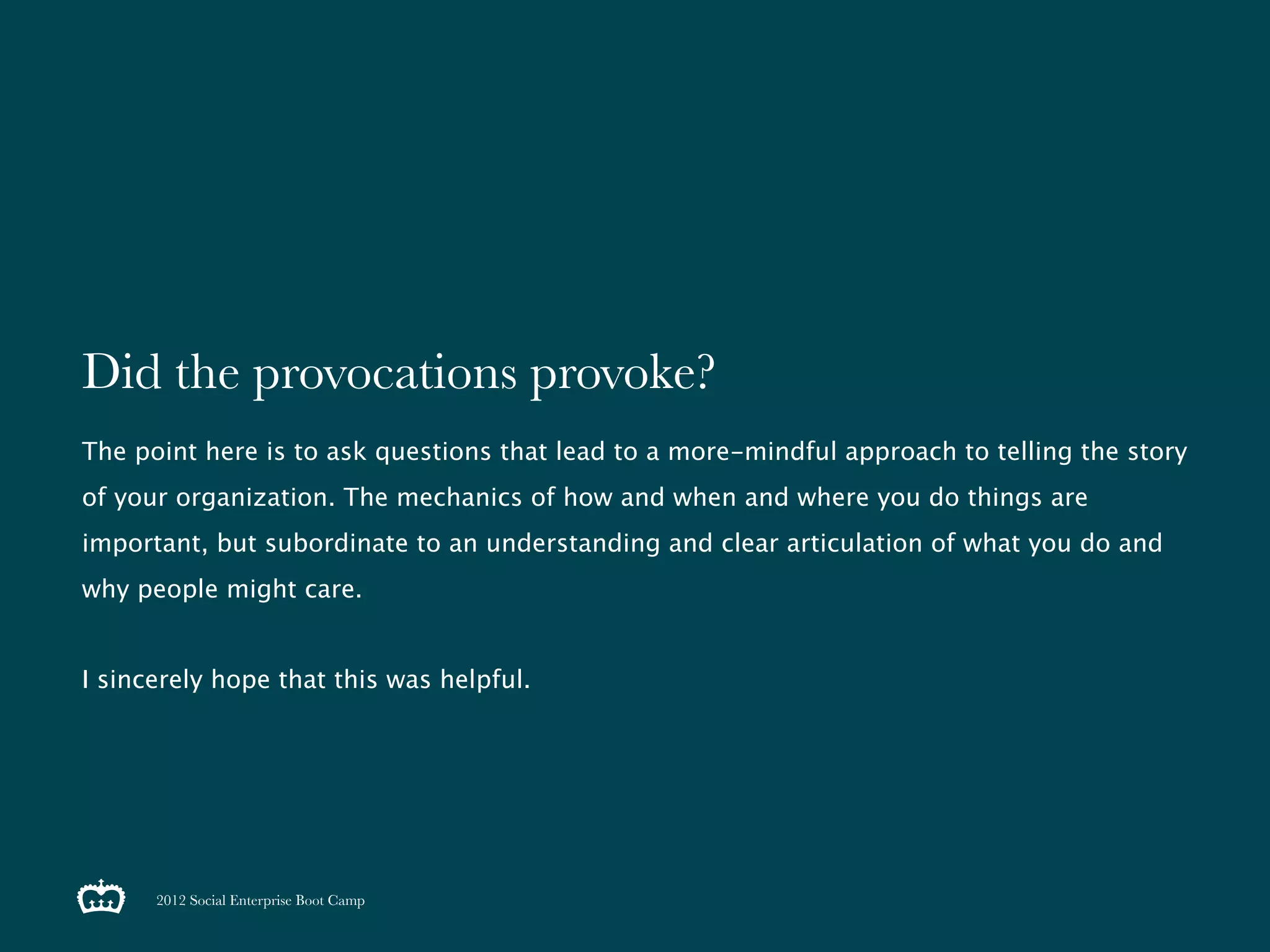 Did the provocations provoke?
The point here is to ask questions that lead to a more-mindful approach to telling the story
of your organization. The mechanics of how and when and where you do things are
important, but subordinate to an understanding and clear articulation of what you do and
why people might care.


I sincerely hope that this was helpful.




      2012 Social Enterprise Boot Camp
 
