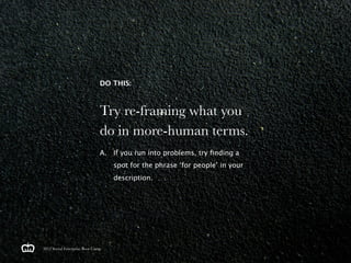 DO THIS:



                               Try re-framing what you
                               do in more-human terms.
                               A. If you run into problems, try ﬁnding a
                                   spot for the phrase ‘for people’ in your
                                   description.




2012 Social Enterprise Boot Camp
 