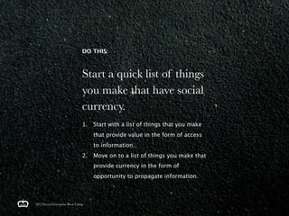 DO THIS:



                               Start a quick list of things
                               you make that have social
                               currency.
                               1.   Start with a list of things that you make
                                    that provide value in the form of access
                                    to information.
                               2.   Move on to a list of things you make that
                                    provide currency in the form of
                                    opportunity to propagate information.



2012 Social Enterprise Boot Camp
 