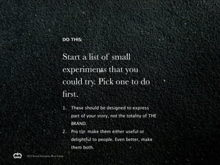 DO THIS:



                               Start a list of small
                               experiments that you
                               could try. Pick one to do
                               ﬁrst.
                               1.   These should be designed to express
                                    part of your story, not the totality of THE
                                    BRAND.
                               2.   Pro tip: make them either useful or
                                    delightful to people. Even better, make
                                    them both.
2012 Social Enterprise Boot Camp
 