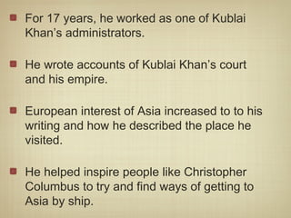 For 17 years, he worked as one of Kublai
Khan’s administrators.

He wrote accounts of Kublai Khan’s court
and his empire.

European interest of Asia increased to to his
writing and how he described the place he
visited.

He helped inspire people like Christopher
Columbus to try and find ways of getting to
Asia by ship.
 