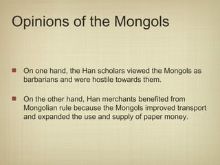 Opinions of the Mongols


 On one hand, the Han scholars viewed the Mongols as
 barbarians and were hostile towards them.

 On the other hand, Han merchants benefited from
 Mongolian rule because the Mongols improved transport
 and expanded the use and supply of paper money.
 