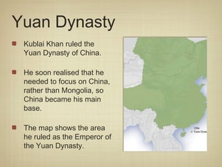 Yuan Dynasty
 Kublai Khan ruled the
 Yuan Dynasty of China.

 He soon realised that he
 needed to focus on China,
 rather than Mongolia, so
 China became his main
 base.

 The map shows the area
 he ruled as the Emperor of
 the Yuan Dynasty.
 