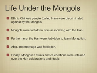 Life Under the Mongols
 Ethnic Chinese people (called Han) were discriminated
 against by the Mongols.

 Mongols were forbidden from associating with the Han.

 Furthermore, the Han were forbidden to learn Mongolian.

 Also, intermarriage was forbidden.

 Finally, Mongolian rituals and celebrations were retained
 over the Han celebrations and rituals.
 