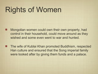 Rights of Women

 Mongolian women could own their own property, had
 control in their household, could move around as they
 wished and some even went to war and hunted.

 The wife of Kublai Khan promoted Buddhism, respected
 Han culture and ensured that the Song imperial family
 were looked after by giving them funds and a palace.
 