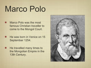 Marco Polo
 Marco Polo was the most
 famous Christian traveller to
 come to the Mongol Court.

 He was born in Venice on 15
 September 1254.

 He travelled many times to
 the Mongolian Empire in the
 13th Century.
 