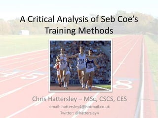 Analysis of Sebastian Coe’s
Training Methods
Chris Hattersley – MSc, BSc CSCS, CES
email: hattersley4@hotmail.co.uk
Twitter: @hattersley4
 
