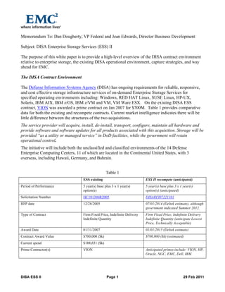  
DISA  ESS  II   Page  1   29  Feb  2011    
Memorandum To: Dan Dougherty, VP Federal and Jean Edwards, Director Business Development
Subject: DISA Enterprise Storage Services (ESS) II
The purpose of this white paper is to provide a high-level overview of the DISA contract environment
relative to enterprise storage, the existing DISA operational environment, capture strategies, and way
ahead for EMC.
The DISA Contract Environment
The Defense Information Systems Agency (DISA) has ongoing requirements for reliable, responsive,
and cost effective storage infrastructure services of on-demand Enterprise Storage Services for
specified operating environments including: Windows, RED HAT Linux, SUSE Linux, HP-UX,
Solaris, IBM AIX, IBM z/OS, IBM z/VM and VM, VM Ware ESX. On the existing DISA ESS
contract, VION was awarded a prime contract on Jan 2007 for $700M. Table 1 provides comparative
data for both the existing and recompete contracts. Current market intelligence indicates there will be
little difference between the structures of the two acquisitions.
The service provider will acquire, install, de-install, transport, configure, maintain all hardware and
provide software and software updates for all products associated with this acquisition. Storage will be
provided “as a utility or managed service” in DoD facilities, while the government will retain
operational control.
The initiative will include both the unclassified and classified environments of the 14 Defense
Enterprise Computing Centers, 11 of which are located in the Continental United States, with 3
overseas, including Hawaii, Germany, and Bahrain.
Table 1
ESS existing ESS II recompete (anticipated)
Period of Performance 5 year(s) base plus 3 x 1 year(s)
option(s)
5 year(s) base plus 3 x 1 year(s)
option(s) (anticipated)
Solicitation Number HC101306R2005 DISARFI07221101
RFP date 12/28/2005 07/01/2014 (Deltek estimate), although
government indicated Summer 2012.
Type of Contract Firm Fixed Price, Indefinite Delivery
Indefinite Quantity
Firm Fixed Price, Indefinite Delivery
Indefinite Quantity (anticipate Lowest
Price, Technically Acceptable)
Award Date 01/31/2007 01/01/2015 (Deltek estimate)
Contract Award Value $700,000 ($k) $700,000 ($k) (estimated)
Current spend $188,651 ($k)
Prime Contractor(s) VION Anticipated primes include: VION, HP,
Oracle, NGC, EMC, Dell, IBM.
 